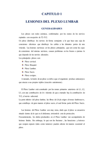 CAPITULO 1
LESIONES DEL PLEXO LUMBAR
GENERALIDADES
Los plexos son redes axònicas, conformadas por los ramos de los nervios
espinales con excepción de T2-T12.
Un plexo distribuye los nervios de forma semejante a lo que hace una caja de
conexiones eléctricas que distribuye los cables a las distantes partes de una
vivienda. Las lesiones nerviosas en los plexos principales, que son como las cajas
de conexiones del sistema nervioso, causan problemas en los brazos o piernas lo
que depende de los nervios afectados.
Los principales plexos son:
Plexo cervical.
Plexo Braquial.
Plexo Lumbar.
Plexo Sacro.
Plexo coxígeo.
A menudo, la lesión de un plexo se debe a que el organismo produce anticuerpos
que atacan a sus propios tejidos (reacción autoinmune).
El Plexo Lumbar està constituido por los ramos primarios anteriores de L1, L2,
L3, con una contribuciòn de L4. Ademàs de que a menudo hay la contribuciòn de
T12, el nervio subcostal.
La parte inferior del plexo lumbar, las fibras de L4,da origen al tronco lumbosacro,
que contribuye de gran manera al plexo sacro, el cual forma parte del Plexo Sacro.
Las lesiones del Plexo Lumbar son muy raras, dado que el plexo se encuentra
situado dentro de lo que es el abdomen, sirviendole este de protecciòn.
Frecuentemente, los daños producidos en el Plexo Lumbar van acompañados de
lesiones fatales. Sin embargo, lo que son las fracturas , las luxaciones y lesiones
que ocupan espacio (tales como tumores) pueden afectar de manera ocasional al
plexo.
 