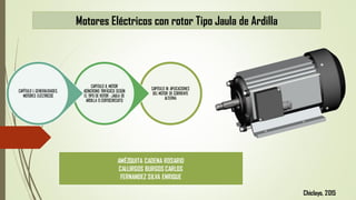 Motores Eléctricos con rotor Tipo Jaula de Ardilla
CAPITULO III: APLICACIONES
DEL MOTOR DE CORRIENTE
ALTERNA
CAPITULO II. MOTOR
ASÍNCRONO TRIFÁSICO SEGÚN
EL TIPO DE ROTOR : JAULA DE
ARDILLA O CORTOCIRCUITO
CAPÍTULO I. GENERALIDADES,
MOTORES ELÉCTRICOS
AMÉZQUITA CADENA ROSARIO
CALLIRGOS BURGOS CARLOS
FERNANDEZ SILVA ENRIQUE
Chiclayo, 2015
 