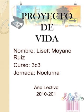 PROYECTO DE  VIDA Nombre: Lisett Moyano Ruíz Curso: 3c3 Jornada: Nocturna Año Lectivo 2010-201 