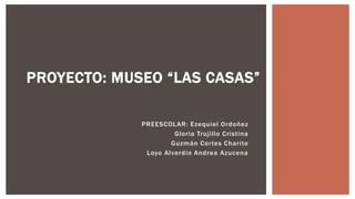 PROYECTO: MUSEO “LAS CASAS”
PREESCOLAR: Ezequiel Ordoñez
Gloria Trujillo Cristina
Guzmán Cortes Charito
Loyo Alverdin Andrea Azucena
 