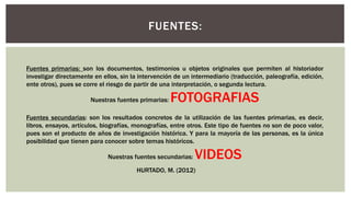 FUENTES:
Fuentes primarias: son los documentos, testimonios u objetos originales que permiten al historiador
investigar directamente en ellos, sin la intervención de un intermediario (traducción, paleografía, edición,
ente otros), pues se corre el riesgo de partir de una interpretación, o segunda lectura.
Nuestras fuentes primarias: FOTOGRAFIAS
Fuentes secundarias: son los resultados concretos de la utilización de las fuentes primarias, es decir,
libros, ensayos, artículos, biografías, monografías, entre otros. Este tipo de fuentes no son de poco valor,
pues son el producto de años de investigación histórica. Y para la mayoría de las personas, es la única
posibilidad que tienen para conocer sobre temas históricos.
Nuestras fuentes secundarias: VIDEOS
HURTADO, M. (2012)
 