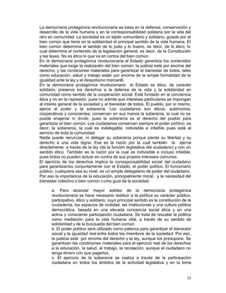 La democracia protagónica revolucionaria se basa en la defensa, conservación y
desarrollo de la vida humana y en la corresponsabilidad solidaria por la vida del
otro en comunidad. La sociedad es un tejido comunitario y solidario, guiado por el
bien común que tiene en la solidaridad el principal sentido de la vida humana. El
bien común determina el sentido de lo justo y lo bueno, es decir, de lo ético, lo
cual determina el contenido de la legislación general, es decir, de la Constitución
y las leyes. No es ético lo que va en contra del bien común.
En la democracia protagónica revolucionaria el Estado garantiza los contenidos
materiales que exige la realización del bien común: la justicia está por encima del
derecho; y las condiciones materiales para garantizar el bienestar de todos, tales
como educación, salud y trabajo están por encima de la simple formalidad de la
igualdad ante la ley y el despotismo mercantil.
En la democracia protagónica revolucionaria el Estado es ético, de carácter
solidario, preserva los derechos a la defensa de la vida y la solidaridad en
comunidad como sentido de la cooperación social. Está fundado en la conciencia
ética y no en la represión, pues no admite que intereses particulares se impongan
al interés general de la sociedad y el bienestar de todos. El pueblo, por sí mismo,
ejerce el poder y la soberanía. Los ciudadanos son éticos, autónomos,
cooperativos y conscientes; conservan en sus manos la soberanía, la cual no se
puede enajenar ni dividir, pues la soberanía es el derecho del pueblo para
garantizar el bien común. Los ciudadanos conservan siempre el poder político, es
decir, la soberanía, la cual es indelegable, indivisible e infalible pues está al
servicio de toda la comunidad.
Nadie puede renunciar, ni delegar su soberanía porque pierde su libertad y su
derecho a una vida digna. Esa es la razón por la cual también la ejerce
directamente, a través de la ley (de la función legislativa del ciudadano) y con un
sentido ético. También es la razón por la cual es indivisible e incluso infalible,
pues todos no pueden actuar en contra de sus propios intereses comunes.
El ejercicio de los derechos implica la corresponsabilidad social del ciudadano
para garantizarlos conjuntamente con el Estado, el poder político. El funcionario
público, cualquiera sea su nivel, es un simple delegatario de poder del ciudadano.
Por eso la importancia de la educación, principalmente moral, y la necesidad del
bienestar colectivo o bien común c omo guía de la sociedad.

      a. Para alcanzar mayor solidez de la democracia protagónica
      revolucionaria se hace necesario restituir a la política su carácter público,
      participativo, ético y solidario, cuyo principal sentido es la constitución de la
      ciudadanía, los espacios de civilidad, las instituciones y una cultura política
      democrática, basada en una elevada conciencia social ética y en una
      activa y consciente participación ciudadana. Se trata de rescatar la política
      como mediación para la vida humana vital, a través de su sentido de
      solidaridad y de la búsqueda del bien común.
      b. El poder político será utilizado como palanca para garantizar el bienestar
      social y la igualdad real entre todos los miembros de la sociedad. Por eso,
      la justicia está por encima del derecho y la ley, aunque los presupone. Se
      garantizan las condiciones materiales para el ejercicio real de los derechos
      a la educación, la salud, el trabajo, la recreación, aunque el ciudadano no
      tenga dinero con que pagarlos.
      c. El ejercicio de la soberanía se realiza a través de la participación
      ciudadana en todos los ámbitos de la actividad legislativa y en la toma


                                                                                    15
 
