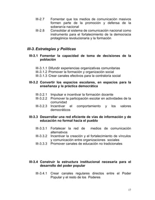 III-2.7	     Fomentar que los medios de comunicación masivos
                  formen parte de la promoción y defensa de la
                  soberanía nacional
     III-2.8	     Consolidar al sistema de comunicación nacional como
                  instrumento para el fortalecimiento de la democracia
                  protagónica revolucionaria y la formación


III-3. Estrategias y Políticas
 III-3.1 Fomentar la capacidad de toma de decisiones de la
         población

     III-3.1.1 Difundir experiencias organizativas comunitarias
     III-3.1.2 Promover la formación y organización social
     III-3.1.3 Crear canales efectivos para la contraloría social
 III-3.2 Convertir los espacios escolares, en espacios para la
         enseñanza y la práctica democrática

     III-3.2.1    Impulsar e incentivar la formación docente
     III-3.2.2    Promover la participación escolar en actividades de la
                  comunidad
     III-3.2.3    Incentivar el comportamiento y los valores
                  democráticos

 III-3.3 Desarrollar una red eficiente de vías de información y de
         educación no formal hacia el pueblo

     III-3.3.1    Fortalecer la red de        medios de comunicación
                  alternativos
     III-3.3.2    Incentivar la creación y el fortalecimiento de vínculos
                  y comunicación entre organizaciones sociales
     III-3.3.3    Promover canales de educación no tradicionales




 III-3.4 Construir la estructura institucional necesaria para el
         desarrollo del poder popular

     III-3.4.1	   Crear canales regulares directos entre el Poder
                  Popular y el resto de los Poderes


                                                                       17
 