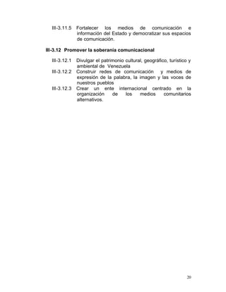 III-3.11.5	   Fortalecer los medios de comunicación e
                información del Estado y democratizar sus espacios
                de comunicación.

III-3.12 Promover la soberanía comunicacional

  III-3.12.1	   Divulgar el patrimonio cultural, geográfico, turístico y
                ambiental de Venezuela
  III-3.12.2	   Construir redes de comunicación y medios de
                expresión de la palabra, la imagen y las voces de
                nuestros pueblos
  III-3.12.3	   Crear un ente internacional centrado en la
                organización     de    los    medios      comunitarios
                alternativos.




                                                                      20
 