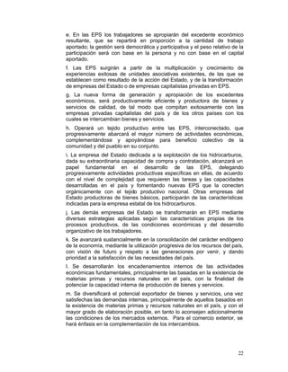e. En las EPS los trabajadores se apropiarán del excedente económico
resultante, que se repartirá en proporción a la cantidad de trabajo
aportado; la gestión será democrática y participativa y el peso relativo de la
participación será con base en la persona y no con base en el capital
aportado.
f. Las EPS surgirán a partir de la multiplicación y crecimiento de
experiencias exitosas de unidades asociativas existentes, de las que se
establecen como resultado de la acción del Estado, y de la transformación
de empresas del Estado o de empresas capitalistas privadas en EPS.
g. La nueva forma de generación y apropiación de los excedentes
económicos, será productivamente eficiente y productora de bienes y
servicios de calidad, de tal modo que compitan exitosamente con las
empresas privadas capitalistas del país y de los otros países con los
cuales se intercambian bienes y servicios.
h. Operará un tejido productivo entre las EPS, interconectado, que
progresivamente abarcará el mayor número de actividades económicas,
complementándose y apoyándose para beneficio colectivo de la
comunidad y del pueblo en su conjunto.
i. La empresa del Estado dedicada a la explotación de los hidrocarburos,
dada su extraordinaria capacidad de compra y contratación, alcanzará un
papel fundamental en el desarrollo de las EPS, delegando
progresivamente actividades productivas específicas en ellas, de acuerdo
con el nivel de complejidad que requieren las tareas y las capacidades
desarrolladas en el país y fomentando nuevas EPS que la conecten
orgánicamente con el tejido productivo nacional. Otras empresas del
Estado productoras de bienes básicos, participarán de las características
indicadas para la empresa estatal de los hidrocarburos.
j. Las demás empresas del Estado se transformarán en EPS mediante
diversas estrategias aplicadas según las características propias de los
procesos productivos, de las condiciones económicas y del desarrollo
organizativo de los trabajadores.
k. Se avanzará sustancialmente en la consolidación del carácter endógeno
de la economía, mediante la utilización progresiva de los recursos del país,
con visión de futuro y respeto a las generaciones por venir, y dando
prioridad a la satisfacción de las necesidades del país.
l. Se desarrollarán los encadenamientos internos de las actividades
económicas fundamentales, principalmente las basadas en la existencia de
materias primas y recursos naturales en el país, con la finalidad de
potenciar la capacidad interna de producción de bienes y servicios.
m. Se diversificará el potencial exportador de bienes y servicios, una vez
satisfechas las demandas internas, principalmente de aquellos basados en
la existencia de materias primas y recursos naturales en el país, y con el
mayor grado de elaboración posible, en tanto lo aconsejen adicionalmente
las condiciones de los mercados externos. Para el comercio exterior, se
hará énfasis en la complementación de los intercambios.




                                                                           22
 