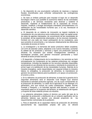 n. Se dispondrá de una acumulación suficiente de reservas e ingresos
fiscales diversificados para enfrentar exitosamente las contingencias
económicas.
o. Se hará un énfasis particular para impulsar el logro de un desarrollo
tecnológico interno que posibilite la autonomía relativa de las actividades
productivas y de servicios necesarias para alcanzar y sostener el
desarrollo, mediante el fortalecimiento de la capacidad de innovar,
importar, modificar y divulgar tecnologías orientadas primordialmente a la
satisfacción de las necesidades humanas que, a su vez, favorezcan el
desarrollo científico.
p. El desarrollo de un sistema de innovación se logrará mediante la
consolidación de una estructura socio-institucional y legal, de capital social,
de redes de agentes interesados, de conocimiento de las necesidades de
la sociedad, de las experiencias alcanzadas y de los recursos necesarios.
Contará con una cada vez mayor participación de los ciudadanos, para
que aumente el conocimiento, y se reduzcan drásticamente las diferencias
nacionales de acceso al mismo.
q. La investigación y la demanda del sector productivo deben acoplarse,
con el fin de abaratar costos, adaptarse a los nuevos mercados, aumentar
la calidad de los productos y servicios y lograr una producción nacional
eficiente. Es necesario que existan investigaciones científicas y
tecnológicas privadas, para generar innovación permanente y hacer
eficiente al sector privado nacional.
r. El desarrollo y fortalecimiento de la manufactura y los servicios se hará
principalmente con fundamento en las cadenas productivas con ventajas
comparativas, incluidas las basadas en los recursos naturales disponibles,
promoviendo el uso eficiente de los recursos y orientando la producción en
primer lugar a la satisfacción de las necesidades humanas. Además de la
industria energética, serán desarrollados con especial énfasis la industria
básica no energética, la producción de alimentos, la manufactura en
general, los servicios básicos para la población y en apoyo a la producción,
el turismo y otros.
s. En lo referente a la producción de alimentos, la base de la garantía de la
seguridad alimentaria será el desarrollo rural integral cuyo alcance
trasciende la actividad productiva agrícola, uno de cuyos componentes es
la producción de alimentos. La visión de la agricultura no se restringe a lo
alimentario, sino que incluye los cuatro subsectores: Vegetal, Animal,
Forestal y Pesquero, y la actividad agrícola está llamada a cumplir un
importante papel en la ocupación del territorio, la redistribución del ingreso
y el aporte de otras materias primas a la industria.
t. La soberanía alimentaria implica el dominio por parte del país de la
capacidad de producción y distribución de un conjunto significativo de los
alimentos básicos que aportan una elevada proporción de                los
requerimientos nutricionales de la población.
u. Para el desarrollo de la capacidad interna de producción de alimentos
aprovechando las capacidades propias del país, se elevará



                                                                            23
 