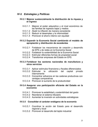 IV-3. Estrategias y Políticas

  IV-3.1 Mejorar sustancialmente la distribución de la riqueza y
         el ingreso

    IV-3.1.1 Mejorar el poder adquisitivo y el nivel económico de
             las familias de ingresos bajos y medios

    IV-3.1.2 Abatir la inflación de manera consistente

    IV-3.1.3 Reducir el desempleo y la informalidad

    IV-3.1.4 Promover el ahorro interno con equidad


  IV-3.2 Expandir la Economía Social cambiando el modelo de
         apropiación y distribución de excedentes

    IV-3.2.1 Fortalecer los mecanismos de creación y desarrollo
             de EPS y de redes en la Economía Social
    IV-3.2.2 Fortalecer la sostenibilidad de la Economía Social
    IV-3.2.3 Estimular diferentes formas de propiedad social
    IV-3.2.4 Transformar empresas del Estado en EPS

  IV-3.3 Fortalecer los sectores nacionales de manufactura y
         otros servicios

    IV-3.3.1 Aplicar estímulos financieros y fiscales diferenciados
    IV-3.3.2 Estimular la utilización del capital privado
             internamente
    IV-3.3.3 Concentrar esfuerzos en las cadenas productivas con
             ventajas comparativas
    IV-3.3.4 Promover el aumento de la productividad

  IV-3.4 Asegurar una participación eficiente del Estado en la
         economía

    IV-3.4.1 Promover la estabilidad y sostenibilidad del gasto
    IV-3.4.2 Reordenar el sistema tributario
    IV-3.4.3 Aumentar la inversión en actividades estratégicas

  IV-3.5   Consolidar el carácter endógeno de la economía

    IV-3.5.1 Coordinar la acción del Estado para el desarrollo
             regional y local
    IV-3.5.2 Promover el desarrollo del tejido industrial



                                                                  25
 