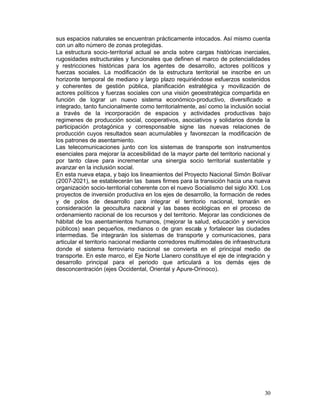 sus espacios naturales se encuentran prácticamente intocados. Así mismo cuenta
con un alto número de zonas protegidas.
La estructura socio-territorial actual se ancla sobre cargas históricas inerciales,
rugosidades estructurales y funcionales que definen el marco de potencialidades
y restricciones históricas para los agentes de desarrollo, actores políticos y
fuerzas sociales. La modificación de la estructura territorial se inscribe en un
horizonte temporal de mediano y largo plazo requiriéndose esfuerzos sostenidos
y coherentes de gestión pública, planificación estratégica y movilización de
actores políticos y fuerzas sociales con una visión geoestratégica compartida en
función de lograr un nuevo sistema económico-productivo, diversificado e
integrado, tanto funcionalmente como territorialmente, así como la inclusión social
a través de la incorporación de espacios y actividades productivas bajo
regimenes de producción social, cooperativos, asociativos y solidarios donde la
participación protagónica y corresponsable signe las nuevas relaciones de
producción cuyos resultados sean acumulables y favorezcan la modificación de
los patrones de asentamiento.
Las telecomunicaciones junto con los sistemas de transporte son instrumentos
esenciales para mejorar la accesibilidad de la mayor parte del territorio nacional y
por tanto clave para incrementar una sinergia socio territorial sustentable y
avanzar en la inclusión social.
En esta nueva etapa, y bajo los lineamientos del Proyecto Nacional Simón Bolívar
(2007-2021), se establecerán las bases firmes para la transición hacia una nueva
organización socio-territorial coherente con el nuevo Socialismo del siglo XXI. Los
proyectos de inversión productiva en los ejes de desarrollo, la formación de redes
y de polos de desarrollo para integrar el territorio nacional, tomarán en
consideración la geocultura nacional y las bases ecológicas en el proceso de
ordenamiento racional de los recursos y del territorio. Mejorar las condiciones de
hábitat de los asentamientos humanos, (mejorar la salud, educación y servicios
públicos) sean pequeños, medianos o de gran escala y fortalecer las ciudades
intermedias. Se integrarán los sistemas de transporte y comunicaciones, para
articular el territorio nacional mediante corredores multimodales de infraestructura
donde el sistema ferroviario nacional se convierta en el principal medio de
transporte. En este marco, el Eje Norte Llanero constituye el eje de integración y
desarrollo principal para el periodo que articulará a los demás ejes de
desconcentración (ejes Occidental, Oriental y Apure-Orinoco).




                                                                                 30
 