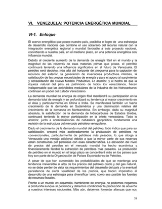 VI. VENEZUELA: POTENCIA ENERGÉTICA MUNDIAL


VI-1. Enfoque
El acervo energético que posee nuestro país, posibilita el logro de una estrategia
de desarrollo nacional que combine el uso soberano del recurso natural con la
integración energética regional y mundial favorable a este proyecto nacional,
convirtiendo a nuestro país, en el mediano plazo, en una potencia energética con
influencia mundial.
Debido al creciente aumento de la demanda de energía fósil en el mundo y la
magnitud de las reservas de esas materias primas que posee, el petróleo
continuará teniendo una influencia significativa en el futuro de Venezuela. El
petróleo será decisivo, más allá del horizonte del programa para la captación de
recursos del exterior, la generación de inversiones productivas internas, la
satisfacción de las propias necesidades de energía y para el apoyo al surgimiento
y consolidación del Nuevo Modelo Productivo. Lo anterior, y el hecho de que la
riqueza natural del país es patrimonio de todos los venezolanos, hacen
indispensable que las actividades medulares de la industria de los hidrocarburos
continúen en poder del Estado Venezolano.
La demanda mundial de energía de origen fósil mantendrá su participación en la
demanda total de energía y se profundizará su tendencia al mayor crecimiento en
el Asia y particularmente en China e India. Se manifestará también un fuerte
crecimiento de la demanda en Sudamérica y una disminución relativa del
crecimiento de la demanda en Norteamérica. Sin embargo, dada su magnitud
absoluta, la satisfacción de la demanda de hidrocarburos de Estados Unidos,
continuará teniendo la mayor participación en la oferta venezolana. Todo lo
anterior, junto a consideraciones de naturaleza geopolítica, fundamenta una
revisión de la estructura del mercado petrolero venezolano.
Dado el crecimiento de la demanda mundial del petróleo, todo indica que para su
satisfacción, crecerá más aceleradamente la producción de petróleos no
convencionales, particularmente de petróleos más pesados, lo que otorga a
Venezuela una ventaja adicional debido a que la mayor parte de sus reservas
están constituidas por petróleos con esas características. La elevación del nivel
de precios del petróleo en el mercado mundial ha hecho económica y
financieramente factible la extracción de petróleos más pesados. La producción
de petróleo en el mundo en el largo plazo se concentrará más en los países que
hoy son parte de la Organización de Países Exportadores de Petróleo.
A pesar de que han aumentado las probabilidades de que se mantenga una
tendencia irreversible al alza de los precios del petróleo crudo y del gas natural,
no se debe perder de vista los requerimientos del desarrollo del país y la eventual
persistencia de cierta volatilidad de los precios, que hacen imperativo el
desarrollo de una estrategia para diversificar tanto como sea posible las fuentes
de recursos fiscales.
Frente a un mundo en desarrollo, hambriento de energía, no podemos negarnos
a producirla aunque sí podemos y debemos condicionar la producción de acuerdo
a nuestros intereses nacionales. Más aún, debemos fomentar alianzas que nos

                                                                                38
 
