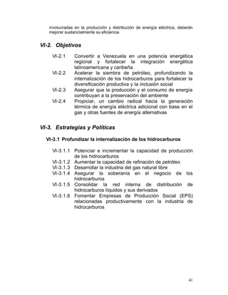 involucradas en la producción y distribución de energía eléctrica, deberán
   mejorar sustancialmente su eficiencia


VI-2. Objetivos
    VI-2.1	    Convertir a Venezuela en una potencia energética
               regional y fortalecer la integración energética
               latinoamericana y caribeña
    VI-2.2	    Acelerar la siembra de petróleo, profundizando la
               internalización de los hidrocarburos para fortalecer la
               diversificación productiva y la inclusión social
    VI-2.3	    Asegurar que la producción y el consumo de energía
               contribuyan a la preservación del ambiente
    VI-2.4	    Propiciar, un cambio radical hacia la generación
               térmica de energía eléctrica adicional con base en el
               gas y otras fuentes de energía alternativas


VI-3. Estrategias y Políticas

  VI-3.1 Profundizar la internalización de los hidrocarburos

    VI-3.1.1 Potenciar e incrementar la capacidad de producción
              de los hidrocarburos
    VI-3.1.2 Aumentar la capacidad de refinación de petróleo
    VI-3.1.3 Desarrollar la industria del gas natural libre
    VI-3.1.4 Asegurar la soberanía en el negocio de los
              hidrocarburos
    VI-3.1.5 Consolidar la red interna de distribución de
              hidrocarburos líquidos y sus derivados
    VI-3.1.6	 Fomentar Empresas de Producción Social (EPS)
              relacionadas productivamente con la industria de
              hidrocarburos




                                                                          41
 