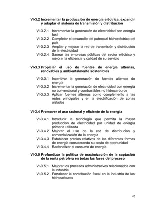 VI-3.2 Incrementar la producción de energía eléctrica, expandir
       y adaptar el sistema de transmisión y distribución

   VI-3.2.1 Incrementar la generación de electricidad con energía
            fósil
   VI-3.2.2 Completar el desarrollo del potencial hidroeléctrico del
            país
   VI-3.2.3 Ampliar y mejorar la red de transmisión y distribución
            de la electricidad
   VI-3.2.4 Sanear las empresas públicas del sector eléctrico y
            mejorar la eficiencia y calidad de su servicio

VI-3.3 Propiciar el uso de fuentes de energía             alternas,
       renovables y ambientalmente sostenibles

   VI-3.3.1 Incentivar la generación de fuentes alternas de
             energía
   VI-3.3.2 Incrementar la generación de electricidad con energía
             no convencional y combustibles no hidrocarburos
   VI-3.3.3	 Aplicar fuentes alternas como complemento a las
             redes principales y en la electrificación de zonas
             aisladas

VI-3.4 Promover el uso racional y eficiente de la energía

   VI-3.4.1	 Introducir la tecnología que permita la mayor
             producción de electricidad por unidad de energía
             primaria utilizada
   VI-3.4.2 Mejorar el uso de la red de distribución y
             comercialización de la energía
   VI-3.4.3 Establecer precios relativos de las diferentes formas
             de energía considerando su costo de oportunidad
   VI-3.4.4 Racionalizar el consumo de energía

VI-3.5 Profundizar la política de maximización de la captación
       de la renta petrolera en todas las fases del proceso

   VI-3.5.1 Mejorar los procesos administrativos relacionados con
            la industria
   VI-3.5.2 Fortalecer la contribución fiscal en la industria de los
            hidrocarburos




                                                                  42
 