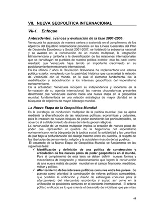 VII. NUEVA GEOPOLÍTICA INTERNACIONAL 

VII-1.    Enfoque
Antecedentes, avances y evaluación de la fase 2001-2006
Venezuela ha avanzado de manera certera y sostenida en el cumplimiento de los
objetivos del Equilibrio Internacional previstos en las Líneas Generales del Plan
de Desarrollo Económico y Social 2001-2007, se fortaleció la soberanía nacional
y se ava nzó en la construcción de un mundo multipolar, la integración
latinoamericana y caribeña y la diversificación de las relaciones internacionales
que se constituyan en puntales de nuestra política exterior, esto ha dado como
resultado que Venezuela haya tenido un importante crecimiento en su
posicionamiento en escenario internacional.
En los últimos 7 años la Revolución Bolivariana ha implementado una intensa
política exterior, rompiendo con la pasividad histórica que caracterizó la relación
de Venezuela con el mundo, en la cual el elemento fundamental fue la
mediatización y subordinación a los intereses geopolíticos del imperialismo
norteamericano.
En la actualidad, Venezuela recuperó su independencia y soberanía en la
formulación de su agenda internacional, las nuevas circunstancias presentes
determinan que Venezuela avance hacia una nueva etapa en la geopolítica
mundial, fundamentada en una relación estratégica de mayor claridad en la
búsqueda de objetivos de mayor liderazgo mundial.

La Nueva Etapa de la Geopolítica Mundial
Es la estrategia de conducción multipolar de la política mundial, que se aplica
mediante la diversificación de las relaciones políticas, económicas y culturales,
para la creación de nuevos bloques de poder atendiendo las particularidades, de
acuerdo al establecimiento de áreas de interés geoestratégicas.
La construcción de un mundo multipolar implica la creación de nuevos polos de
poder que representen el quiebre de la hegemonía del imperialismo
norteamericano, en la búsqueda de la justicia social, la solidaridad y las garantías
de paz bajo la profundización del dialogo fraterno entre los pueblos, el respeto de
las libertades de pensamiento, religión y la autodeterminación de los pueblos.
 El desarrollo de la Nueva Etapa de Geopolítica Mundial se fundamenta en las
siguientes tesis:
    •	 Identificación y definición de una política de construcción y
        articulación de los nuevos polos de poder geopolíticos en el mundo.
        Para el cumplimiento de esta tesis se deben definir nuevas formas y
        mecanismos de integración y relacionamiento que logren la construcción
        de una nueva matriz de poder mundial en el campo financiero, mediático,
        militar y político.
    •	 Afianzamiento de los intereses políticos comunes entre los países. Se
        plantea como prioridad la construcción de valores políticos compartidos,
        que posibilite la unificación y diseño de estrategias comunes para el
        afianzamiento del intercambio económico y social, así como en la
        unificación de posiciones comunes en el concierto internacional. El criterio
        político unificado es lo que orienta el desarrollo de iniciativas que permitan


                                                                                   44
 