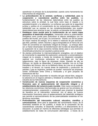 operativizar el principio de la pluripolaridad, usando como herramienta los
     instrumentos de integración.
•	   La profundización de la amistad, confianza y solidaridad, para la
     cooperación y coexistencia pacifica entre los pueblos. La
     fundamentación de las relaciones diplomáticas entre los pueblos se
     estructura sobre la amistad, la cual tiene como base el respeto a la
     autodeterminación y la soberanía. La confianza que parte de la seguridad
     jurídica y política en el cumplimiento de los compromisos adquiridos. La
     solidaridad que se expresa en las complementariedades que puedan
     desarrollarse para alcanzar la paz, la justicia y el bienestar de los pueblos.
•	   Establecer como puntal para la conformación de un nuevo mapa
     geopolítico el desarrollo energético. Venezuela coloca su potencialidad
     energética como puntal para profundizar la alianza estratégica con los
     pueblos del mundo, por la paz y la convivencia. Siendo uno de los países
     de mayor reserva de energía, en lo relativo a reservas de gas asociado,
     gas libre, petróleo, carbón, bitumen y agua energizable en el marco de una
     visión de convertirse en exportador integral de energía. La energía debe
     ser un factor dinamizador de transformación del mo delo de desarrollo para
     la superación de la vieja economía rentista dando paso a una economía
     diversificada productiva con equidad y justicia social.
•	   Se plantea profundizar la internacionalización energética, con el objetivo
     de incrementar la capacidad de exploración, producción y comercialización
     integral de la energía, a través de iniciativas de integración energética
     regional con inversiones extranjeras no controladas por los ejes
     hegemónicos, bajo la figura de empresas mixtas. Ejemplo de ello es
     Petrosur, en donde se desarrollan 3 proyectos bandera: uno en la Faja
     Petrolífera del Orinoco, otro en la Refinería Abreu de Lima en el nordeste
     brasilero y el tercero, en nuevas áreas de exploración y producción de
     petróleo y gas en Argentina, también se pueden mencionar las empresas
     mixtas constituidas entre China y Venezuela y el gran proyecto de
     Gaseoducto del Sur.
•	   Asimismo, se busca desarrollar la industria del gas natural libre, asegurar
     la soberanía en el negocio petrolero y fortalecer la contribución fiscal de la
     industria de los hidrocarburos.
•	   Construcción de nuevos esquemas de cooperación económica y
     financiera para el apalancamiento del desarrollo integral y el
     establecimiento del comercio justo mundial. Esta nueva concepción de
     las relaciones económicas internacionales se guiaran por los principios de
     complementariedad, cooperación y solidaridad para propiciar la igualdad
     de beneficio en el intercambio comercial, con el apoyo de nuevos
     instrumentos financieros para el apalancamiento del desarrollo endógeno
     que permita el aprovechamiento de las potencialidades existentes en los
     territorios nacionales.
•	   Profundización del intercambio cultural, educativo, científico y
     comunicacional. Sirve para la expansión del conocimiento mutuo, de la
     diversidad existente en los pueblos, a través de la compresión de las
     características culturales, el desarrollo científico y el afianzamiento de la
     educación, la puesta en marcha de diferentes estrategias que permitan el
     establecimiento de redes de comunicación alternativas a través de el



                                                                                45
 