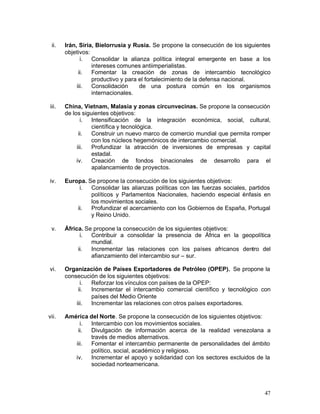 ii.   Irán, Siria, Bielorrusia y Rusia. Se propone la consecución de los siguientes
       objetivos:
              i.  Consolidar la alianza política integral emergente en base a los
                  intereses comunes antiimperialistas.
             ii.  Fomentar la creación de zonas de intercambio tecnológico
                  productivo y para el fortalecimiento de la defensa nacional.
            iii.  Consolidación     de una postura común en los organismos
                  internacionales.

iii.   China, Vietnam, Malasia y zonas circunvecinas. Se propone la consecución
       de los siguientes objetivos:
              i.  Intensificación de la integración económica, social, cultural,
                  científica y tecnológica.
             ii.  Construir un nuevo marco de comercio mundial que permita romper
                  con los núcleos hegemónicos de intercambio comercial.
            iii.  Profundizar la atracción de inversiones de empresas y capital
                  estadal.
            iv. Creación de fondos binacionales de desarrollo para el
                  apalancamiento de proyectos.

iv.    Europa. Se propone la consecución de los siguientes objetivos:
            i.  Consolidar las alianzas políticas con las fuerzas sociales, partidos
                políticos y Parlamentos Nacionales, haciendo especial énfasis en
                los movimientos sociales.
           ii.  Profundizar el acercamiento con los Gobiernos de España, Portugal
                y Reino Unido.

 v.    África. Se propone la consecución de los siguientes objetivos:
             i.  Contribuir a consolidar la presencia de África en la geopolítica
                 mundial.
            ii.  Incrementar las relaciones con los países africanos dentro del
                 afianzamiento del intercambio sur – sur.

vi.    Organización de Países Exportadores de Petróleo (OPEP). Se propone la
       consecución de los siguientes objetivos:
             i. Reforzar los vínculos con países de la OPEP:
            ii. Incrementar el intercambio comercial científico y tecnológico con
                países del Medio Oriente
           iii. Incrementar las relaciones con otros países exportadores.

vii.   América del Norte. Se propone la consecución de los siguientes objetivos:
            i. Intercambio con los movimientos sociales.
           ii. Divulgación de información acerca de la realidad venezolana a
               través de medios alternativos.
          iii. Fomentar el intercambio permanente de personalidades del ámbito
               político, social, académico y religioso.
          iv. Incrementar el apoyo y solidaridad con los sectores excluidos de la
               sociedad norteamericana.



                                                                                 47
 