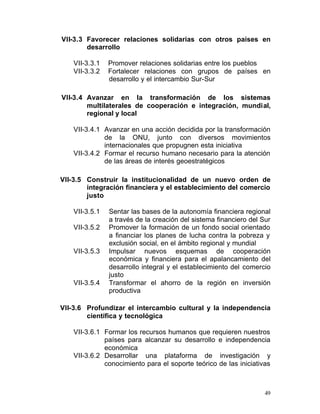 VII-3.3 Favorecer relaciones solidarias con otros países en
        desarrollo

    VII-3.3.1    Promover relaciones solidarias entre los pueblos
    VII-3.3.2    Fortalecer relaciones con grupos de países en
                 desarrollo y el intercambio Sur-Sur

VII-3.4 Avanzar en la transformación de los sistemas
        multilaterales de cooperación e integración, mundial,
        regional y local

    VII-3.4.1	 Avanzar en una acción decidida por la transformación
               de la ONU, junto con diversos movimientos
               internacionales que propugnen esta iniciativa
    VII-3.4.2	 Formar el recurso humano necesario para la atención
               de las áreas de interés geoestratégicos

VII-3.5	 Construir la institucionalidad de un nuevo orden de
         integración financiera y el establecimiento del comercio
         justo

    VII-3.5.1	   Sentar las bases de la autonomía financiera regional
                 a través de la creación del sistema financiero del Sur
    VII-3.5.2	   Promover la formación de un fondo social orientado
                 a financiar los planes de lucha contra la pobreza y
                 exclusión social, en el ámbito regional y mundial
    VII-3.5.3	   Impulsar nuevos esquemas de cooperación
                 económica y financiera para el apalancamiento del
                 desarrollo integral y el establecimiento del comercio
                 justo
    VII-3.5.4	   Transformar el ahorro de la región en inversión
                 productiva

VII-3.6	 Profundizar el intercambio cultural y la independencia
         científica y tecnológica

    VII-3.6.1	 Formar los recursos humanos que requieren nuestros
               países para alcanzar su desarrollo e independencia
               económica
    VII-3.6.2	 Desarrollar una plataforma de investigación y
               conocimiento para el soporte teórico de las iniciativas



                                                                     49
 