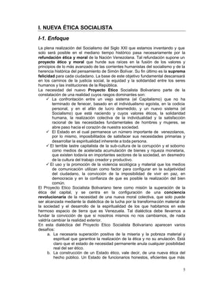 I. NUEVA ÉTICA SOCIALISTA

I-1. Enfoque
La plena realización del Socialismo del Siglo XXI que estamos inventando y que
solo será posible en el mediano tiempo histórico pasa necesariamente por la
refundación ética y moral de la Nación Venezolana. Tal refundación supone un
proyecto ético y moral que hunde sus raíces en la fusión de los valores y
principios de lo más avanzado de las corrientes humanistas del socialismo y de la
herencia histórica del pensamiento de Simón Bolívar. Su fin último es la suprema
felicidad para cada ciudadano. La base de este objetivo fundamental descansará
en los caminos de la justicia social, la equidad y la solidaridad entre los seres
humanos y las instituciones de la República.
La necesidad del nuevo Proyecto Etico Socialista Bolivariano parte de la
constatación de una realidad cuyos rasgos dominantes son:
     •	 La confrontación entre un viejo sistema (el Capitalismo) que no ha
          terminado de fenecer, basado en el individualismo egoísta, en la codicia
          personal, y en el afán de lucro desmedido, y un nuevo sistema (el
          Socialismo) que está naciendo y cuyos valores éticos, la solidaridad
          humana, la realización colectiva de la individualidad y la satisfacción
          racional de las necesidades fundamentales de hombres y mujeres, se
          abre paso hacia el corazón de nuestra sociedad.
     •	 El Estado en el cual permanece un número importante de venezolanos,
          por lo mismo, imposibilitados de satisfacer sus necesidades primarias y
          desarrollar la espiritualidad inherente a toda persona.
     •  El terrible lastre capitalista de la sub-cultura de la corrupción y el soborno
          como medios de acelerada acumulación de bienes y riqueza monetaria,
          que existen todavía en importantes sectores de la sociedad, en desmedro
          de la cultura del trabajo creador y productivo.
     •  El uso y la promoción de la violencia sicológica y material que los medios
          de comunicación utilizan como factor para configurar en la subjetividad
          del ciudadano, la convicción de la imposibilidad de vivir en paz, en
          democracia y en la confianza de que es posible la realización del bien
          común.
El Proyecto Etico Socialista Bolivariano tiene como misión la superación de la
ética del capital, y se centra en la configuración de una conciencia
revolucionaria de la necesidad de una nueva moral colectiva, que solo puede
ser alcanzada mediante la dialéctica de la lucha por la transformación material de
la sociedad y el desarrollo de la espiritualidad de los que habitamos en este
hermoso espacio de tierra que es Venezuela. Tal dialéctica debe llevarnos a
fundar la convicción de que si nosotros mismos no nos cambiamos, de nada
valdría cambiar la realidad exterior.
En esta dialéctica del Proyecto Etico Socialista Bolivariano aparecen varios
desafíos:
      a.	 La necesaria superación positiva de la miseria y la pobreza material y
           espiritual que garantice la realización de la ética y no su anulación. Está
           claro que el estado de necesidad permanente anula cualquier posibilidad
           real del ser ético.
      b.	 La construcción de un Estado ético, vale decir, de una nueva ética del
           hecho público. Un Estado de funcionarios honestos, eficientes que más


                                                                                    5
 