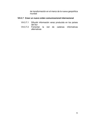 de transformación en el marco de la nueva geopolítica
               mundial

VII-3.7 Crear un nuevo orden comunicacional internacional

   VII-3.7.1    Difundir información veraz producida en los países
                del Sur
   VII-3.7.2    Fomentar la red de cadenas informativas
                alternativas




                                                                  50
 