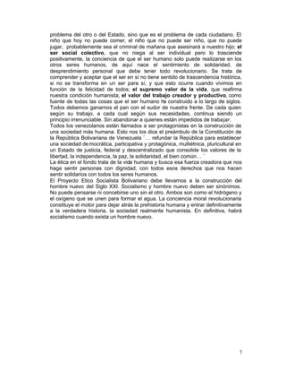 problema del otro o del Estado, sino que es el problema de cada ciudadano. El
niño que hoy no puede comer, el niño que no puede ser niño, que no puede
jugar, probablemente sea el criminal de mañana que asesinará a nuestro hijo; el
ser social colectivo, que no niega al ser individual pero lo trasciende
positivamente, la conciencia de que el ser humano solo puede realizarse en los
otros seres humanos, de aquí nace el sentimiento de solidaridad, de
desprendimiento personal que debe tener todo revolucionario. Se trata de
comprender y aceptar que el ser en sí no tiene sentido de trascendencia histórica,
si no se transforma en un ser para sí, y que esto ocurre cuando vivimos en
función de la felicidad de todos; el supremo valor de la vida, que reafirma
nuestra condición humanista; el valor del trabajo creador y productivo, como
fuente de todas las cosas que el ser humano ha construido a lo largo de siglos.
Todos debemos ganarnos el pan con el sudor de nuestra frente. De cada quien
según su trabajo, a cada cual según sus necesidades, continua siendo un
principio irrenunciable. Sin abandonar a quienes están impedidos de trabajar.
Todos los venezolanos están llamados a ser protagonistas en la construcción de
una sociedad más humana. Esto nos los dice el preámbulo de la Constitución de
la República Bolivariana de Venezuela ¨… refundar la República para establecer
una sociedad de mocrática, participativa y protagónica, multiétnica, pluricultural en
un Estado de justicia, federal y descentralizado que consolide los valores de la
libertad, la independencia, la paz, la solidaridad, el bien común… ¨
La ética en el fondo trata de la vida humana y busca esa fuerza creadora que nos
haga sentir personas con dignidad, con todos esos derechos que nos hacen
sentir solidarios con todos los seres humanos.
El Proyecto Etico Socialista Bolivariano debe llevarnos a la construcción del
hombre nuevo del Siglo XXI. Socialismo y hombre nuevo deben ser sinónimos.
No puede pensarse ni concebirse uno sin el otro. Ambos son como el hidrógeno y
el oxígeno que se unen para formar el agua. La conciencia moral revolucionaria
constituye el motor para dejar atrás la prehistoria humana y entrar definitivamente
a la verdadera historia, la sociedad realmente humanista. En definitiva, habrá
socialismo cuando exista un hombre nuevo.




                                                                                   7
 