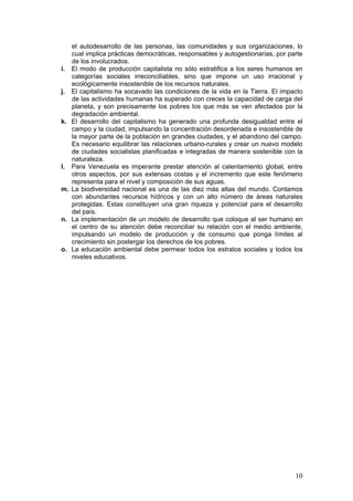 el autodesarrollo de las personas, las comunidades y sus organizaciones, lo
     cual implica prácticas democráticas, responsables y autogestionarias, por parte
     de los involucrados.
i.   El modo de producción capitalista no sólo estratifica a los seres humanos en
     categorías sociales irreconciliables, sino que impone un uso irracional y
     ecológicamente insostenible de los recursos naturales.
j.   El capitalismo ha socavado las condiciones de la vida en la Tierra. El impacto
     de las actividades humanas ha superado con creces la capacidad de carga del
     planeta, y son precisamente los pobres los que más se ven afectados por la
     degradación ambiental.
k.   El desarrollo del capitalismo ha generado una profunda desigualdad entre el
     campo y la ciudad, impulsando la concentración desordenada e insostenible de
     la mayor parte de la población en grandes ciudades, y el abandono del campo.
     Es necesario equilibrar las relaciones urbano-rurales y crear un nuevo modelo
     de ciudades socialistas planificadas e integradas de manera sostenible con la
     naturaleza.
l.   Para Venezuela es imperante prestar atención al calentamiento global, entre
     otros aspectos, por sus extensas costas y el incremento que este fenómeno
     representa para el nivel y composición de sus aguas.
m.   La biodiversidad nacional es una de las diez más altas del mundo. Contamos
     con abundantes recursos hídricos y con un alto número de áreas naturales
     protegidas. Estas constituyen una gran riqueza y potencial para el desarrollo
     del país.
n.   La implementación de un modelo de desarrollo que coloque al ser humano en
     el centro de su atención debe reconciliar su relación con el medio ambiente,
     impulsando un modelo de producción y de consumo que ponga límites al
     crecimiento sin postergar los derechos de los pobres.
o.   La educación ambiental debe permear todos los estratos sociales y todos los
     niveles educativos.




                                                                                 10
 