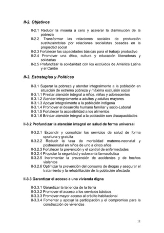 II-2. Objetivos

    II-2.1 Reducir la miseria a cero y acelerar la disminución de la
           pobreza
    II-2.2 Transformar las relaciones sociales de producción
           sustituyéndolas por relaciones socialistas basadas en la
           propiedad social
    II-2.3 Fortalecer las capacidades básicas para el trabajo productivo
    II-2.4 Promover una ética, cultura y educación liberadoras y
           solidarias
    II-2.5 Profundizar la solidaridad con los excluidos de América Latina
           y el Caribe

II-3. Estrategias y Políticas

    II-3.1 Superar la pobreza y atender integralmente a la población en
           situación de extrema pobreza y máxima exclusión social
    II-3.1.1 Prestar atención integral a niños, niñas y adolescentes
    II-3.1.2 Atender integralmente a adultos y adultas mayores
    II-3.1.3 Apoyar integralmente a la población indígena
    II-3.1.4 Promover el desarrollo humano familiar y socio-Laboral
    II-3.1.5 Fortalecer la accesibilidad a los alimentos
    II-3.1.6 Brindar atención integral a la población con discapacidades

II-3.2 Profundizar la atención integral en salud de forma universal

    II-3.2.1 Expandir y consolidar los servicios de salud de forma
             oportuna y gratuita
    II-3.2.2 Reducir la tasa de mortalidad materno-neonatal y
             postneonatal en niños de uno a cinco años
    II-3.2.3 Fortalecer la prevención y el control de enfermedades
    II-3.2.4 Propiciar la seguridad y soberanía farmacéutica
    II-3.2.5 Incrementar la prevención de accidentes y de hechos
             violentos
    II-3.2.6 Optimizar la prevención del consumo de drogas y asegurar el
             tratamiento y la rehabilitación de la población afectada

II-3.3 Garantizar el acceso a una vivienda digna

    II-3.3.1 Garantizar la tenencia de la tierra
    II-3.3.2 Promover el acceso a los servicios básicos
    II-3.3.3 Promover mayor acceso al crédito habitacional
    II-3.3.4 Fomentar y apoyar la participación y el compromiso para la
             construcción de viviendas



                                                                      11
 
