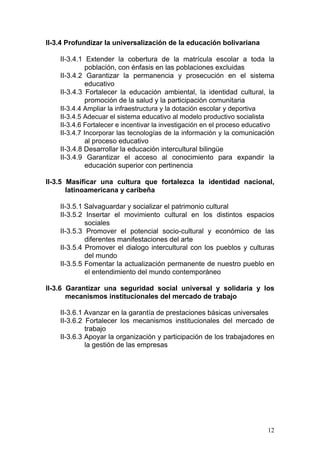 II-3.4 Profundizar la universalización de la educación bolivariana

    II-3.4.1 Extender la cobertura de la matrícula escolar a toda la
              población, con énfasis en las poblaciones excluidas
    II-3.4.2 Garantizar la permanencia y prosecución en el sistema
              educativo
    II-3.4.3 Fortalecer la educación ambiental, la identidad cultural, la
              promoción de la salud y la participación comunitaria
    II-3.4.4 Ampliar la infraestructura y la dotación escolar y deportiva
    II-3.4.5 Adecuar el sistema educativo al modelo productivo socialista
    II-3.4.6 Fortalecer e incentivar la investigación en el proceso educativo
    II-3.4.7 Incorporar las tecnologías de la información y la comunicación
              al proceso educativo
    II-3.4.8 Desarrollar la educación intercultural bilingüe
    II-3.4.9 Garantizar el acceso al conocimiento para expandir la
              educación superior con pertinencia

II-3.5 Masificar una cultura que fortalezca la identidad nacional,
       latinoamericana y caribeña

    II-3.5.1 Salvaguardar y socializar el patrimonio cultural
    II-3.5.2 Insertar el movimiento cultural en los distintos espacios
             sociales
    II-3.5.3 Promover el potencial socio-cultural y económico de las
             diferentes manifestaciones del arte
    II-3.5.4 Promover el dialogo intercultural con los pueblos y culturas
             del mundo
    II-3.5.5 Fomentar la actualización permanente de nuestro pueblo en
             el entendimiento del mundo contemporáneo

II-3.6 Garantizar una seguridad social universal y solidaria y los
       mecanismos institucionales del mercado de trabajo

    II-3.6.1 Avanzar en la garantía de prestaciones básicas universales
    II-3.6.2 Fortalecer los mecanismos institucionales del mercado de
             trabajo
    II-3.6.3 Apoyar la organización y participación de los trabajadores en
             la gestión de las empresas




                                                                          12
 