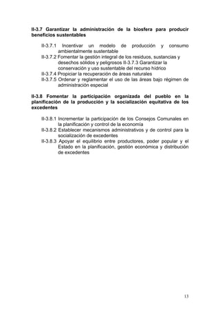 II-3.7 Garantizar la administración de la biosfera para producir
beneficios sustentables

    II-3.7.1   Incentivar un modelo de producción y consumo
             ambientalmente sustentable
    II-3.7.2 Fomentar la gestión integral de los residuos, sustancias y
             desechos sólidos y peligrosos II-3.7.3 Garantizar la
             conservación y uso sustentable del recurso hídrico
    II-3.7.4 Propiciar la recuperación de áreas naturales
    II-3.7.5 Ordenar y reglamentar el uso de las áreas bajo régimen de
             administración especial

II-3.8 Fomentar la participación organizada del pueblo en la
planificación de la producción y la socialización equitativa de los
excedentes

    II-3.8.1 Incrementar la participación de los Consejos Comunales en
             la planificación y control de la economía
    II-3.8.2 Establecer mecanismos administrativos y de control para la
             socialización de excedentes
    II-3.8.3 Apoyar el equilibrio entre productores, poder popular y el
             Estado en la planificación, gestión económica y distribución
             de excedentes




                                                                      13
 