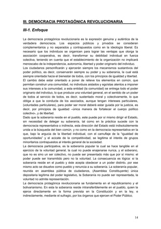 III. DEMOCRACIA PROTAGÓNICA REVOLUCIONARIA______

III-1. Enfoque

La democracia protagónica revolucionaria es la expresión genuina y auténtica de la
verdadera democracia. Los espacios públicos y privados se consideran
complementarios y no separados y contrapuestos como en la ideología liberal. Es
necesario que los individuos se organicen para lograr las ventajas que otorga la
asociación cooperativa, es decir, transformar su debilidad individual en fuerza
colectiva, teniendo en cuenta que el establecimiento de la organización no implicará
menoscabo de la independencia, autonomía, libertad y poder originario del individuo.
Los ciudadanos personificarán y ejercerán siempre los mecanismos sustantivos del
poder político, es decir, conservarán siempre su poder y su soberanía, la cual está
siempre orientada hacia el bienestar de todos, con los principios de igualdad y libertad.
El cambio debe estar orientado a poner de relieve los elementos en común, que
permitan construir una comunidad, no individuos aislados y egoístas atentos a imponer
sus intereses a la comunidad, a esta entidad (la comunidad) se entrega todo el poder
originario del individuo, lo que produce una voluntad general, en el sentido de un poder
de todos al servicio de todos, es decir, sustentado moral y colectivamente, lo que
obliga a que la conducta de los asociados, aunque tengan intereses particulares,
(voluntades particulares), para poder ser moral deberá estar guiada por la justicia, es
decir, por principios de igualdad –única manera de fortalecer el cuerpo político
colectivo-, y de libertad.
Dado que la soberanía reside en el pueblo, este puede por sí mismo dirigir el Estado,
sin necesidad de delegar su soberanía, tal como en la práctica sucede con la
democracia representativa o indirecta, esta dirección del Estado está indisolublemente
unida a la búsqueda del bien común, y no como en la democracia representativa en la
que, bajo la argucia de la libertad individual, con el camuflaje de la “igualdad de
oportunidades” y el acicate de la competitividad, se legitima el interés de grupos
minoritarios contrapuestos al interés general de la sociedad.
La democracia participativa, es la soberanía popular la cual se hace tangible en el
ejercicio de la voluntad general, la cual no puede enajenarse nunca, y el soberano,
que no es sino un ser colectivo, no puede ser presentado más que por sí mismo: el
poder puede ser transmitido pero no la voluntad. La consecuencia es lógica: si la
soberanía reside en el pueblo y éste acepta obedecer a un poder distinto, por ese
mismo acto se disuelve como pueblo y renuncia a su soberanía. La soberanía popular,
reunida en asamblea pública de ciudadanos, (Asamblea Constituyente) única
depositaria legítima del poder legislativo, la Soberanía no puede ser representada, la
voluntad no admite representación.
La democracia protagónica revolucionaria se fundamenta en el republicanismo y el
bolivarianismo. En esta la soberanía reside intransferiblemente en el pueblo, quien la
ejerce directamente en la forma prevista en la Constitución y en la ley, e
indirectamente, mediante el sufragio, por los órganos que ejercen el Poder Público.




                                                                                      14
 
