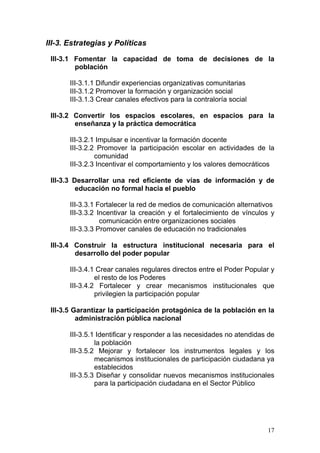III-3. Estrategias y Políticas

 III-3.1 Fomentar la capacidad de toma de decisiones de la
         población

       III-3.1.1 Difundir experiencias organizativas comunitarias
       III-3.1.2 Promover la formación y organización social
       III-3.1.3 Crear canales efectivos para la contraloría social

 III-3.2 Convertir los espacios escolares, en espacios para la
         enseñanza y la práctica democrática

       III-3.2.1 Impulsar e incentivar la formación docente
       III-3.2.2 Promover la participación escolar en actividades de la
                comunidad
       III-3.2.3 Incentivar el comportamiento y los valores democráticos

 III-3.3 Desarrollar una red eficiente de vías de información y de
          educación no formal hacia el pueblo

       III-3.3.1 Fortalecer la red de medios de comunicación alternativos
       III-3.3.2 Incentivar la creación y el fortalecimiento de vínculos y
                  comunicación entre organizaciones sociales
       III-3.3.3 Promover canales de educación no tradicionales

 III-3.4 Construir la estructura institucional necesaria para el
         desarrollo del poder popular

       III-3.4.1 Crear canales regulares directos entre el Poder Popular y
                el resto de los Poderes
       III-3.4.2 Fortalecer y crear mecanismos institucionales que
                privilegien la participación popular

 III-3.5 Garantizar la participación protagónica de la población en la
          administración pública nacional

       III-3.5.1 Identificar y responder a las necesidades no atendidas de
                la población
       III-3.5.2 Mejorar y fortalecer los instrumentos legales y los
                mecanismos institucionales de participación ciudadana ya
                establecidos
       III-3.5.3 Diseñar y consolidar nuevos mecanismos institucionales
                para la participación ciudadana en el Sector Público




                                                                       17
 