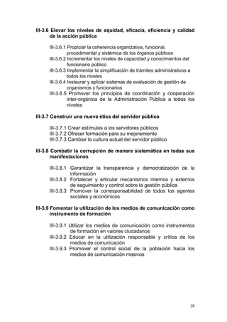 III-3.6 Elevar los niveles de equidad, eficacia, eficiencia y calidad
       de la acción pública

      III-3.6.1 Propiciar la coherencia organizativa, funcional,
                procedimental y sistémica de los órganos públicos
      III-3.6.2 Incrementar los niveles de capacidad y conocimientos del
                funcionario público
      III-3.6.3 Implementar la simplificación de trámites administrativos a
                todos los niveles
      III-3.6.4 Instaurar y aplicar sistemas de evaluación de gestión de
                organismos y funcionarios
      III-3.6.5 Promover los principios de coordinación y cooperación
                inter-orgánica de la Administración Pública a todos los
                niveles

III-3.7 Construir una nueva ética del servidor público

      III-3.7.1 Crear estímulos a los servidores públicos
      III-3.7.2 Ofrecer formación para su mejoramiento
      III-3.7.3 Cambiar la cultura actual del servidor público

III-3.8 Combatir la corrupción de manera sistemática en todas sus
        manifestaciones

      III-3.8.1 Garantizar la transparencia y democratización de la
                información
      III-3.8.2 Fortalecer y articular mecanismos internos y externos
                de seguimiento y control sobre la gestión pública
      III-3.8.3 Promover la corresponsabilidad de todos los agentes
                sociales y económicos

III-3.9 Fomentar la utilización de los medios de comunicación como
        instrumento de formación

      III-3.9.1 Utilizar los medios de comunicación como instrumentos
                de formación en valores ciudadanos
      III-3.9.2 Educar en la utilización responsable y crítica de los
                medios de comunicación
      III-3.9.3 Promover el control social de la población hacia los
                medios de comunicación masivos




                                                                        18
 