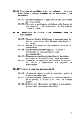 III-3.10 Promover el equilibrio entre los deberes y derechos
       informativos y comunicacionales de los ciudadanos y las
       ciudadanas

       III-3.10.1 Facilitar el acceso de la población excluida a los medios
                  de comunicación
       III-3.10.2 Estimular la participación ciudadana en la defensa de
                  sus derechos y el cumplimiento de los deberes
                  comunicacionales

III-3.11    Universalizar   el   acceso   a   los   diferentes   tipos   de
           comunicación

       III-3.11.1 Fomentar el hábito de la lectura, el uso responsable de
                  Internet y otras formas informáticas de comunicación e
                  información
       III-3.11.2 Facilitar el acceso de las comunidades a los medios de
                  comunicación
       III-3.11.3 Facilitar condiciones tecnológicas, educativas y
                  financieras a los nuevos emprendedores
                  comunicacionales
       III-3.11.4 Establecer como obligatorio la utilización de códigos
                  especiales de comunicación para los discapacitados
       III-3.11.5 Fortalecer los medios de comunicación e información
                  del Estado y democratizar sus espacios de
                  comunicación

III-3.12 Promover la soberanía comunicacional

       III-3.12.1 Divulgar el patrimonio cultural, geográfico, turístico y
                  ambiental de Venezuela
       III-3.12.2 Construir redes de comunicación y medios de expresión
                  de la palabra, la imagen y las voces de nuestros
                  pueblos
       III-3.12.3 Crear un ente internacional centrado en la organización
                  de los medios comunitarios alternativos




                                                                         19
 