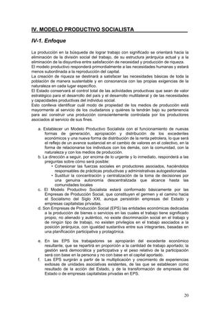 IV. MODELO PRODUCTIVO SOCIALISTA__________________

IV-1. Enfoque

La producción en la búsqueda de lograr trabajo con significado se orientará hacia la
eliminación de la división social del trabajo, de su estructura jerárquica actual y a la
eliminación de la disyuntiva entre satisfacción de necesidad y producción de riqueza.
El modelo productivo responderá primordialmente a las necesidades humanas y estará
menos subordinada a la reproducción del capital.
La creación de riqueza se destinará a satisfacer las necesidades básicas de toda la
población de manera sustentable y en consonancia con las propias exigencias de la
naturaleza en cada lugar específico.
El Estado conservará el control total de las actividades productivas que sean de valor
estratégico para el desarrollo del país y el desarrollo multilateral y de las necesidades
y capacidades productivas del individuo social.
Esto conlleva identificar cuál modo de propiedad de los medios de producción está
mayormente al servicio de los ciudadanos y quiénes la tendrán bajo su pertenencia
para así construir una producción conscientemente controlada por los productores
asociados al servicio de sus fines.

   a. Establecer un Modelo Productivo Socialista con el funcionamiento de nuevas
       formas de generación, apropiación y distribución de los excedentes
       económicos y una nueva forma de distribución de la renta petrolera, lo que será
       el reflejo de un avance sustancial en el cambio de valores en el colectivo, en la
       forma de relacionarse los individuos con los demás, con la comunidad, con la
       naturaleza y con los medios de producción.
   b. La dirección a seguir, por encima de lo urgente y lo inmediato, responderá a las
       preguntas sobre cómo será posible:
           • Cohesionar las fuerzas sociales en productores asociados, haciéndolos
              responsables de prácticas productivas y administrativas autogestionadas
           • Sustituir la concentración y centralización de la toma de decisiones por
              una genuina autonomía descentralizada que alcance hasta las
              comunidades locales
   c. El Modelo Productivo Socialista estará conformado básicamente por las
       Empresas de Producción Social, que constituyen el germen y el camino hacia
       el Socialismo del Siglo XXI, aunque persistirán empresas del Estado y
       empresas capitalistas privadas.
   d. Son Empresas de Producción Social (EPS) las entidades económicas dedicadas
       a la producción de bienes o servicios en las cuales el trabajo tiene significado
       propio, no alienado y auténtico, no existe discriminación social en el trabajo y
       de ningún tipo de trabajo, no existen privilegios en el trabajo asociados a la
       posición jerárquica, con igualdad sustantiva entre sus integrantes, basadas en
       una planificación participativa y protagónica.

   e. En las EPS los trabajadores se apropiarán del excedente económico
      resultante, que se repartirá en proporción a la cantidad de trabajo aportado; la
      gestión será democrática y participativa y el peso relativo de la participación
      será con base en la persona y no con base en el capital aportado.
   f. Las EPS surgirán a partir de la multiplicación y crecimiento de experiencias
      exitosas de unidades asociativas existentes, de las que se establecen como
      resultado de la acción del Estado, y de la transformación de empresas del
      Estado o de empresas capitalistas privadas en EPS.




                                                                                      20
 