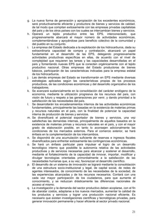 g. La nueva forma de generación y apropiación de los excedentes económicos,
   será productivamente eficiente y productora de bienes y servicios de calidad,
   de tal modo que compitan exitosamente con las empresas privadas capitalistas
   del país y de los otros países con los cuales se intercambian bienes y servicios.
h. Operará un tejido productivo entre las EPS, interconectado, que
   progresivamente abarcará el mayor número de actividades económicas,
   complementándose y apoyándose para beneficio colectivo de la comunidad y
   del pueblo en su conjunto.
i. La empresa del Estado dedicada a la explotación de los hidrocarburos, dada su
   extraordinaria capacidad de compra y contratación, alcanzará un papel
   fundamental en el desarrollo de las EPS, delegando progresivamente
   actividades productivas específicas en ellas, de acuerdo con el nivel de
   complejidad que requieren las tareas y las capacidades desarrolladas en el
   país y fomentando nuevas EPS que la conecten orgánicamente con el tejido
   productivo nacional. Otras empresas del Estado productoras de bienes
   básicos, participarán de las características indicadas para la empresa estatal
   de los hidrocarburos.
j. Las demás empresas del Estado se transformarán en EPS mediante diversas
   estrategias aplicadas según las características propias de los procesos
   productivos, de las condiciones económicas y del desarrollo organizativo de los
   trabajadores.
k. Se avanzará sustancialmente en la consolidación del carácter endógeno de la
   economía, mediante la utilización progresiva de los recursos del país, con
   visión de futuro y respeto a las generaciones por venir, y dando prioridad a la
   satisfacción de las necesidades del país.
l. Se desarrollarán los encadenamientos internos de las actividades económicas
   fundamentales, principalmente las basadas en la existencia de materias primas
   y recursos naturales en el país, con la finalidad de potenciar la capacidad
   interna de producción de bienes y servicios.
m. Se diversificará el potencial exportador de bienes y servicios, una vez
   satisfechas las demandas internas, principalmente de aquellos basados en la
   existencia de materias primas y recursos naturales en el país, y con el mayor
   grado de elaboración posible, en tanto lo aconsejen adicionalmente las
   condiciones de los mercados externos. Para el comercio exterior, se hará
   énfasis en la complementación de los intercambios.
n. Se dispondrá de una acumulación suficiente de reservas e ingresos fiscales
   diversificados para enfrentar exitosamente las contingencias económicas.
o. Se hará un énfasis particular para impulsar el logro de un desarrollo
   tecnológico interno que posibilite la autonomía relativa de las actividades
   productivas y de servicios necesarias para alcanzar y sostener el desarrollo,
   mediante el fortalecimiento de la capacidad de innovar, importar, modificar y
   divulgar tecnologías orientadas primordialmente a la satisfacción de las
   necesidades humanas que, a su vez, favorezcan el desarrollo científico.
p. El desarrollo de un sistema de innovación se logrará mediante la consolidación
   de una estructura socio-institucional y legal, de capital social, de redes de
   agentes interesados, de conocimiento de las necesidades de la sociedad, de
   las experiencias alcanzadas y de los recursos necesarios. Contará con una
   cada vez mayor participación de los ciudadanos, para que aumente el
   conocimiento, y se reduzcan drásticamente las diferencias nacionales de
   acceso al mismo.
q. La investigación y la demanda del sector productivo deben acoplarse, con el fin
   de abaratar costos, adaptarse a los nuevos mercados, aumentar la calidad de
   los productos y servicios y lograr una producción nacional eficiente. Es
   necesario que existan investigaciones científicas y tecnológicas privadas, para
   generar innovación permanente y hacer eficiente al sector privado nacional.


                                                                                 21
 