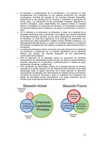 r. El desarrollo y fortalecimiento de la manufactura y los servicios se hará
   principalmente con fundamento en las cadenas productivas con ventajas
   comparativas, incluidas las basadas en los recursos naturales disponibles,
   promoviendo el uso eficiente de los recursos y orientando la producción en
   primer lugar a la satisfacción de las necesidades humanas. Además de la
   industria energética, serán desarrollados con especial énfasis la industria
   básica no energética, la producción de alimentos, la manufactura en general,
   los servicios básicos para la población y en apoyo a la producción, el turismo y
   otros.
s. En lo referente a la producción de alimentos, la base de la garantía de la
   seguridad alimentaria será el desarrollo rural integral cuyo alcance trasciende
   la actividad productiva agrícola, uno de cuyos componentes es la producción
   de alimentos. La visión de la agricultura no se restringe a lo alimentario, sino
   que incluye los cuatro subsectores: Vegetal, Animal, Forestal y Pesquero, y la
   actividad agrícola está llamada a cumplir un importante papel en la ocupación
   del territorio, la redistribución del ingreso y el aporte de otras materias primas a
   la industria.
t. La soberanía alimentaria implica el dominio por parte del país de la capacidad
   de producción y distribución de un conjunto significativo de los alimentos
   básicos que aportan una elevada proporción de los requerimientos
   nutricionales de la población.
u. Para el desarrollo de la capacidad interna de producción de alimentos
   aprovechando las capacidades propias del país, se elevará sustancialmente la
   inversión productiva en la agricultura y particularmente en materia de riego,
   saneamiento de tierras y vialidad rural.
v. Para compensar las desventajas propias de la actividad agrícola se tomarán
   acciones en el ámbito nacional y en las relaciones internacionales. Entre tales
   desventajas están la rigidez estructural de la oferta agrícola, la estructura
   agroindustrial concentrada como demandante de materias primas y proveedora
   de bienes de consumo intermedio y final, los subsidios a la producción que
   utilizan los principales países exportadores y es sesgo importador que se
   introduce por la abundancia relativa de divisas del país.




                                                                                    22
 