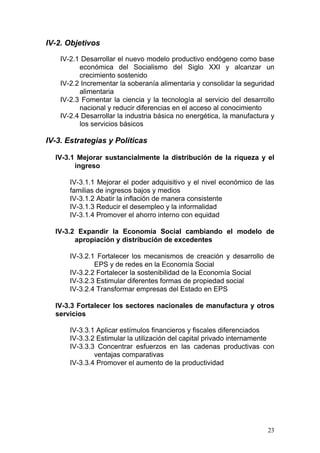 IV-2. Objetivos

    IV-2.1 Desarrollar el nuevo modelo productivo endógeno como base
          económica del Socialismo del Siglo XXI y alcanzar un
          crecimiento sostenido
    IV-2.2 Incrementar la soberanía alimentaria y consolidar la seguridad
          alimentaria
    IV-2.3 Fomentar la ciencia y la tecnología al servicio del desarrollo
          nacional y reducir diferencias en el acceso al conocimiento
    IV-2.4 Desarrollar la industria básica no energética, la manufactura y
          los servicios básicos

IV-3. Estrategias y Políticas

  IV-3.1 Mejorar sustancialmente la distribución de la riqueza y el
        ingreso

       IV-3.1.1 Mejorar el poder adquisitivo y el nivel económico de las
       familias de ingresos bajos y medios
       IV-3.1.2 Abatir la inflación de manera consistente
       IV-3.1.3 Reducir el desempleo y la informalidad
       IV-3.1.4 Promover el ahorro interno con equidad

  IV-3.2 Expandir la Economía Social cambiando el modelo de
        apropiación y distribución de excedentes

       IV-3.2.1 Fortalecer los mecanismos de creación y desarrollo de
               EPS y de redes en la Economía Social
       IV-3.2.2 Fortalecer la sostenibilidad de la Economía Social
       IV-3.2.3 Estimular diferentes formas de propiedad social
       IV-3.2.4 Transformar empresas del Estado en EPS

  IV-3.3 Fortalecer los sectores nacionales de manufactura y otros
  servicios

       IV-3.3.1 Aplicar estímulos financieros y fiscales diferenciados
       IV-3.3.2 Estimular la utilización del capital privado internamente
       IV-3.3.3 Concentrar esfuerzos en las cadenas productivas con
               ventajas comparativas
       IV-3.3.4 Promover el aumento de la productividad




                                                                       23
 