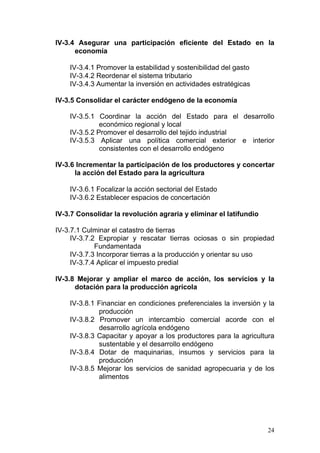 IV-3.4 Asegurar una participación eficiente del Estado en la
      economía

    IV-3.4.1 Promover la estabilidad y sostenibilidad del gasto
    IV-3.4.2 Reordenar el sistema tributario
    IV-3.4.3 Aumentar la inversión en actividades estratégicas

IV-3.5 Consolidar el carácter endógeno de la economía

    IV-3.5.1 Coordinar la acción del Estado para el desarrollo
              económico regional y local
    IV-3.5.2 Promover el desarrollo del tejido industrial
    IV-3.5.3 Aplicar una política comercial exterior e interior
              consistentes con el desarrollo endógeno

IV-3.6 Incrementar la participación de los productores y concertar
      la acción del Estado para la agricultura

    IV-3.6.1 Focalizar la acción sectorial del Estado
    IV-3.6.2 Establecer espacios de concertación

IV-3.7 Consolidar la revolución agraria y eliminar el latifundio

IV-3.7.1 Culminar el catastro de tierras
     IV-3.7.2 Expropiar y rescatar tierras ociosas o sin propiedad
             Fundamentada
     IV-3.7.3 Incorporar tierras a la producción y orientar su uso
     IV-3.7.4 Aplicar el impuesto predial

IV-3.8 Mejorar y ampliar el marco de acción, los servicios y la
      dotación para la producción agrícola

    IV-3.8.1 Financiar en condiciones preferenciales la inversión y la
             producción
    IV-3.8.2 Promover un intercambio comercial acorde con el
             desarrollo agrícola endógeno
    IV-3.8.3 Capacitar y apoyar a los productores para la agricultura
             sustentable y el desarrollo endógeno
    IV-3.8.4 Dotar de maquinarias, insumos y servicios para la
             producción
    IV-3.8.5 Mejorar los servicios de sanidad agropecuaria y de los
             alimentos




                                                                   24
 