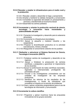 IV-3.9 Rescatar y ampliar la infraestructura para el medio rural y
      la producción

    IV-3.9.1 Rescatar, ampliar y desarrollar el riego y saneamiento
    IV-3.9.2 Ampliar y mantener la vialidad, transporte y conservación
    IV-3.9.3 Consolidar la capacidad del Estado en procesamiento y
              servicios y transformarla en Economía Social
    IV-3.9.4 Desarrollar los centros poblados

IV-3.10 Incrementar y orientar la producción nacional de ciencia,
        tecnología   e    innovación    hacia   necesidades    y
        potencialidades del país

    IV-3.10.1 Fomentar la investigación y desarrollo para la soberanía
             alimentaria
    IV-3.10.2 Incrementar la infraestructura tecnológica
    IV-3.10.3 Apoyar la pequeña y mediana industria y las
             cooperativas
    IV-3.10.4 Propiciar la diversificación productiva en la actividad
             manufacturera, minera y forestal
    IV-3.10.5 Resguardar el conocimiento colectivo de los pueblos

IV-3.11 Rediseñar y estructurar el Sistema Nacional de Ciencia,
        Tecnología e Innovación (SNCTI)

    IV-3.11.1 Fortalecer centros de investigación y desarrollo en las
               regiones
    IV-3.11.2 Apoyar y fortalecer la prosecución de carreras
               científicas y postgrados y garantizar el mejoramiento
               de los docentes
    IV-3.11.3 Apoyar la conformación de redes científicas nacionales,
               regionales e internacionales privilegiando las
               prioridades del país
    IV-3.11.4 Vincular a los investigadores universitarios con las
               unidades de investigación de las empresas
               productivas
    IV-3.11.5 Identificar los retornos de los resultados de las
               investigaciones, a través de indicadores que
               consideren el impacto en la solución de problemas
    IV-3.11.6 Crear y aplicar contenidos programáticos para el uso de
               tecnologías de información y comunicación

IV-3.12 Incrementar la cultura científica

    IV-3.12.1 Programar y aplicar incentivos hacia las propuestas
              innovadoras de los grupos excluidos


                                                                   25
 