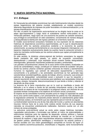 V. NUEVA GEOPOLÍTICA NACIONAL_____________________

V-1. Enfoque

En Venezuela las actividades económicas han sido históricamente inducidas desde los
países hegemónicos del sistema mundial, estableciendo un modelo económico
altamente dependiente de intereses de poder favorables a la desnacionalización y a la
escasa diversificación productiva.
Por ello, el patrón de organización socio-territorial se ha dirigido hacia la costa en la
etapa agro-exportadora y luego hacia el subsistema central norte-costero en la
Venezuela petrolera, rasgo típico de una economía de puertos de carácter extractiva,
que privilegia la concentración en este subsistema, concentrando de manera desigual
y desequilibrada la distribución del ingreso petrolero en el territorio nacional.
El modelo socio-territorial venezolano heredado es viva expresión de las relaciones
históricas de dependencia económica experimentadas, por lo que la desarticulación
estructural entre los sectores productivos existente y la economía de puertos
predominante, se expresa territorialmente en una escasa integración interregional y en
espacios integrados exclusivamente desde los puertos hacia la extracción primaria o
hacia los mercados conformados por los centros urbanos que captan principalmente la
renta petrolera.
En este sentido, la dinámica urbano-regional del territorio venezolano ha seguido
desde mediados del siglo pasado, un patrón de ocupación concentrado,
desequilibrado y polarizado, cuya expresión actual muestra fuertes desigualdades
interregionales, generando importantes problemas sociales y ambientales.
Las grandes concentraciones urbanas de la zona centro-norte-costera, localizadas en
zonas de vulnerabilidad y riesgo, constituyen el “sistema central de ciudades” del país,
donde los centros urbanos contienen grandes cinturones de miseria y asentamientos
humanos no regulados, que carecen de adecuados equipamientos y servicios,
concentrando a la población y las actividades económicas se han generado bajo
características sociodemográficas, pautas de trabajo, ahorro y consumo, que producen
patrones de desigualdad, vulnerabilidad social y exclusión lo que ha requerido y
seguirá requiriendo de elevadas inversiones para satisfacer sus necesidades (dotación
de agua, energía, transporte, telecomunicaciones) lo que tiende a limitar y retardar el
desarrollo de otras zonas.
La tenencia de la tierra improductiva que en lo rural se manifiesta a través del
latifundio y en lo urbano a través de las parcelas intraurbanas vacías y las tierras
periurbanas en espera de ser incorporadas a la poligonal urbana, son rémoras de una
sociedad rentista contrapuesta a los objetivos de inclusión social y productiva.
El impacto de las actividades humanas actuales pone en riesgo la capacidad de carga
de la zona centro-norte-costera y son precisamente los pobres los más afectados por
la degradación ambiental. Es imperante prestar atención al calentamiento global dada
sus extensas costas y el incremento que eso representa para el nivel de sus aguas.
La biodiversidad nacional es una de las más altas del mundo y cuenta con abundantes
recursos hídricos fuera de la zona norte costera donde muchos de sus espacios
naturales se encuentran prácticamente inalterados. Asimismo cuenta con un alto
número de zonas protegidas.
La estructura socio-territorial actual se ancla sobre cargas históricas inerciales,
rugosidades estructurales y funcionales que definen el marco de potencialidades y
restricciones históricas para los agentes de desarrollo, actores políticos y fuerzas
sociales. La modificación de la estructura territorial se inscribe en un horizonte
temporal de mediano y largo plazo requiriéndose esfuerzos sostenidos y coherentes
de gestión pública, planificación estratégica y movilización de actores políticos y
fuerzas sociales con una visión geoestratégica compartida en función de lograr un
nuevo sistema económico-productivo, diversificado e integrado, tanto funcionalmente


                                                                                      27
 