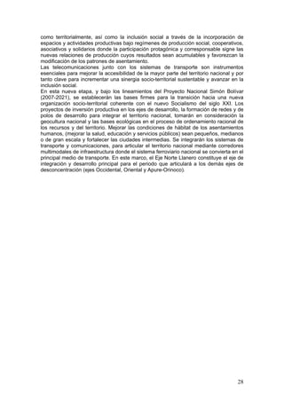 como territorialmente, así como la inclusión social a través de la incorporación de
espacios y actividades productivas bajo regímenes de producción social, cooperativos,
asociativos y solidarios donde la participación protagónica y corresponsable signe las
nuevas relaciones de producción cuyos resultados sean acumulables y favorezcan la
modificación de los patrones de asentamiento.
Las telecomunicaciones junto con los sistemas de transporte son instrumentos
esenciales para mejorar la accesibilidad de la mayor parte del territorio nacional y por
tanto clave para incrementar una sinergia socio-territorial sustentable y avanzar en la
inclusión social.
En esta nueva etapa, y bajo los lineamientos del Proyecto Nacional Simón Bolívar
(2007-2021), se establecerán las bases firmes para la transición hacia una nueva
organización socio-territorial coherente con el nuevo Socialismo del siglo XXI. Los
proyectos de inversión productiva en los ejes de desarrollo, la formación de redes y de
polos de desarrollo para integrar el territorio nacional, tomarán en consideración la
geocultura nacional y las bases ecológicas en el proceso de ordenamiento racional de
los recursos y del territorio. Mejorar las condiciones de hábitat de los asentamientos
humanos, (mejorar la salud, educación y servicios públicos) sean pequeños, medianos
o de gran escala y fortalecer las ciudades intermedias. Se integrarán los sistemas de
transporte y comunicaciones, para articular el territorio nacional mediante corredores
multimodales de infraestructura donde el sistema ferroviario nacional se convierta en el
principal medio de transporte. En este marco, el Eje Norte Llanero constituye el eje de
integración y desarrollo principal para el periodo que articulará a los demás ejes de
desconcentración (ejes Occidental, Oriental y Apure-Orinoco).




                                                                                     28
 