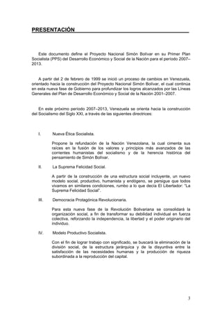 PRESENTACIÓN______________________________________



   Este documento define el Proyecto Nacional Simón Bolívar en su Primer Plan
Socialista (PPS) del Desarrollo Económico y Social de la Nación para el período 2007–
2013.


    A partir del 2 de febrero de 1999 se inició un proceso de cambios en Venezuela,
orientado hacia la construcción del Proyecto Nacional Simón Bolívar, el cual continúa
en esta nueva fase de Gobierno para profundizar los logros alcanzados por las Líneas
Generales del Plan de Desarrollo Económico y Social de la Nación 2001–2007.


    En este próximo período 2007–2013, Venezuela se orienta hacia la construcción
del Socialismo del Siglo XXI, a través de las siguientes directrices:



   I.      Nueva Ética Socialista.

          Propone la refundación de la Nación Venezolana, la cual cimenta sus
          raíces en la fusión de los valores y principios más avanzados de las
          corrientes humanistas del socialismo y de la herencia histórica del
          pensamiento de Simón Bolívar.

   II.     La Suprema Felicidad Social.

          A partir de la construcción de una estructura social incluyente, un nuevo
          modelo social, productivo, humanista y endógeno, se persigue que todos
          vivamos en similares condiciones, rumbo a lo que decía El Libertador: “La
          Suprema Felicidad Social”.

   III.    Democracia Protagónica Revolucionaria.

          Para esta nueva fase de la Revolución Bolivariana se consolidará la
          organización social, a fin de transformar su debilidad individual en fuerza
          colectiva, reforzando la independencia, la libertad y el poder originario del
          individuo.

   IV.     Modelo Productivo Socialista.

          Con el fin de lograr trabajo con significado, se buscará la eliminación de la
          división social, de la estructura jerárquica y de la disyuntiva entre la
          satisfacción de las necesidades humanas y la producción de riqueza
          subordinada a la reproducción del capital.




                                                                                     3
 