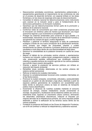 o   Desconcentrar actividades económicas, asentamientos poblacionales y
    equipamientos garantizando el mejoramiento de las condiciones de vida
    en el proceso de desarrollo territorial, con especial énfasis en las áreas
    fronterizas y en las áreas de engranaje entre ejes de desconcentración.
o   Consolidar el sistema nacional de telecomunicaciones como instrumento
    para avanzar en la inclusión social y para el fortalecimiento de la
    democracia participativa y la formación ciudadana.
o   Garantizar que las telecomunicaciones formen parte de la promoción y
    defensa de la soberanía nacional.
o   Conformar redes de conocimiento que creen condiciones propicias para
    la innovación con América Latina de manera que favorezcan una mayor
    autonomía regional y que incremente la competitividad nacional.
o   Proteger los sistemas ambientales para conservar el agua potable y la
    biodiversidad, reduciendo a la vez el impacto de la intervención humana y
    recuperando los cuerpos de agua y suelos degradados.
o   Planificar y gobernar el territorio asegurando la base de sustentación
    ecológica a través de una nueva concepción de la planificación territorial,
    como proceso que integre las propuestas urbanas y rurales
    transformando los planes normativos a procesos dinámicos que ofrezcan
    resultados a corto plazo dentro de una direccionalidad de largo plazo.
o   Disminuir la vulnerabilidad de la población tomando en cuenta las zonas
    de riesgo.
o   Mejorar el hábitat de los principales centros urbanos y asentamientos
    humanos con inclusión, justicia social, protagonismo popular y calidad de
    vida, preservando aquellas edificaciones que constituyen memoria
    colectiva y aquellos terrenos de vocación agrícola en los centros poblados
    que sufrirán mayor presión demográfica.
o   Orientar y apoyar la prestación de servicios públicos con énfasis en
    reducción del impacto ambiental.
o   Rehabilitar áreas centrales deterioradas en los centros urbanos del
    sistema central subnacional.
o   Reforzar el sistema de ciudades intermedias.
o   Alcanzar la complementariedad funcional entre ciudades intermedias en
    el Eje Norte-Llanero.
o   Promover la ciudad compacta, concentrada, articulada y autosustentable
    basada en un patrón de alta densidad y baja altura, diseñada a partir de
    espacios públicos generadores de ciudadanía con accesibilidad para
    todos donde la estructura urbana se base en sistemas de transporte
    público masivo electrificados.
o   Incrementar la eficiencia de nuestras ciudades mediante el consumo
    racional de energía, creando metabolismo circular (incrementar el
    reciclaje, recuperación y reutilización de los desechos sólidos así como su
    tratamiento final), logrando un crecimiento urbano continuo, eliminando
    los desarrollos urbanísticos discontinuos, instaurar el impuesto por
    mejoras derivado de la infraestructura primaria, así como impuesto predial
    destinado a activar la edificación de los terrenos vacíos dentro de los
    centros poblados.
o   Fortalecer la presencia del Estado en las Zonas de Integración Fronteriza,
    con el fin de contribuir a reforzar la independencia y soberanía nacional.




                                                                            31
 