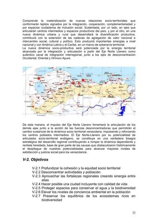 Comprende la materialización de nuevas relaciones socio-territoriales que
conformarán tejidos signados por la integración, cooperación, complementariedad y
por espacios ciudadanos de inclusión social. Sustentada, por un lado, en ejes que
articularán centros intermedios y espacios productivos del país, y por el otro, en una
nueva dinámica urbana y rural que desarrollará la diversificación productiva,
contribuirá con la extensión de las cadenas de agregación de valor nacional e
intercambio social, cultural y político. Esto producirá importantes sinergias a nivel
nacional y con América Latina y el Caribe, en un marco de soberanía territorial.
La nueva dinámica socio-productiva será potenciada por la sinergia territorial
alcanzada por la integración y articulación a partir del Eje Norte Llanero como
auténtico canal de integración interregional, junto a los ejes de desconcentración
Occidental, Oriental y Orinoco Apure.




De esta manera, el impulso del Eje Norte Llanero fomentará la articulación de los
demás ejes junto a la acción de las fuerzas desconcentradoras que permitirán el
cambio sustancial de la dinámica socio territorial venezolana, impulsando y reforzando
los centros poblados intermedios. El Eje Norte-Llanero por su potencialidad de
articulador socio-territorial endógeno, se constituye en una verdadera bisagra
estratégica del desarrollo regional contribuyendo a romper la dinámica dependiente y
rentista heredada, base de gran parte de las causas que obstaculizaron históricamente
el despliegue de nuestras potencialidades para alcanzar mayores niveles de
satisfacción y justicia social para los venezolanos.

V-2. Objetivos

       V-2.1 Profundizar la cohesión y la equidad socio territorial
       V-2.2 Desconcentrar actividades y población
       V-2.3 Aprovechar las fortalezas regionales creando sinergia entre
             ellas
       V-2.4 Hacer posible una ciudad incluyente con calidad de vida
       V-2.5 Proteger espacios para conservar el agua y la biodiversidad
       V-2.6 Elevar los niveles de conciencia ambiental en la población
       V-2.7 Preservar los equilibrios de los ecosistemas ricos en
             biodiversidad


                                                                                   32
 