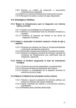 V-2.8  Alcanzar un modelo de producción y acumulación
            ambientalmente sustentable
     V-2.9 Disminuir el impacto ambiental de la intervención humana
     V-2.10 Recuperar los suelos y cuerpos de agua degradados

V-3. Estrategias y Políticas

V-3.1 Mejorar la infraestructura para la integración con América
       Latina y el Caribe

     V-3.1.1 Ampliar la accesibilidad con la fachada Andina
     V-3.1.2 Reforzar la accesibilidad hacia las fachadas Amazónica y
             Caribeña
     V-3.1.3 Fortalecer la presencia del Estado en las Zonas de
              Integración Fronteriza

V-3.2 Integrar y desarrollar el territorio nacional a través de ejes y
      regiones

     V-3.2.1 Dinamizar las regiones con base en complementariedades
             y articulación de espacios productivos
     V-3.2.2 Desarrollar sinergias entre sistemas de producción locales
     V-3.2.3 Alcanzar la integración territorial de la Nación mediante los
             corredores de infraestructuras que conformarán ejes de
             integración y desarrollo

V-3.3 Ordenar el territorio asegurando la base de sustentación
       ecológica

     V-3.3.1 Conservar las cuencas hidrográficas y la biodiversidad
     V-3.3.2 Formular los Planes de Ordenación del Territorio
     V-3.3.3 Disminuir la vulnerabilidad de la población tomando en
             cuenta las zonas de riesgo

V-3.4 Mejorar el hábitat de los principales centros urbanos

     V-3.4.1 Orientar y apoyar la prestación de servicios públicos con
             énfasis en reducción del impacto ambiental
     V-3.4.2 Aplicar impuestos por mejoras y a los terrenos ociosos y
             subutilizados
     V-3.4.3 Rehabilitar áreas centrales deterioradas




                                                                       33
 