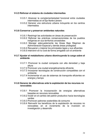 V-3.5 Reforzar el sistema de ciudades intermedias

     V-3.5.1 Alcanzar la complementariedad funcional entre ciudades
             intermedias en el Eje Norte-Llanero
     V-3.5.2 Generar una estructura urbana incluyente en los centros
             intermedios

V-3.6 Conservar y preservar ambientes naturales

     V-3.6.1 Restringir las actividades en áreas de preservación
     V-3.6.2 Reforzar las prácticas conservacionistas de los pueblos
             indígenas en sus territorios ancestrales
     V-3.6.3 Manejar adecuadamente las Áreas Bajo Régimen de
             Administración Especial y demás áreas protegidas
     V-3.6.4 Recuperar y mejorar los principales lagos y sus afluentes
     V-3.6.5 Intervenir en lo rural de forma amigable con el ambiente

V-3.7 Ajustar el metabolismo urbano disminuyendo la carga sobre el
      ambiente

     V-3.7.1 Promover la ciudad compacta con alta densidad y baja
             altura
     V-3.7.2 Promover una ciudad energéticamente eficiente
     V-3.7.3 Incorporar tecnologías de construcción compatibles con el
             ambiente
     V-3.7.4 Incrementar el uso de sistemas de transporte eficientes en
             energía y tiempo

V-3.8 Generar de alternativas ante la explotación de los recursos no
      renovables

     V-3.8.1 Promover la incorporación de energías alternativas
             basadas en recursos renovables
     V-3.8.2 Incidir en el cambio del patrón productivo hacia tecnologías
             verdes
     V-3.8.3 Promover patrones sostenibles de consumo
     V-3.8.4 Reinvertir los beneficios de la explotación de recursos no
             renovables en el incremento de la inversión en
             investigación y desarrollo




                                                                      34
 