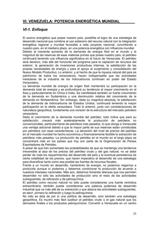 VI. VENEZUELA: POTENCIA ENERGÉTICA MUNDIAL_______

VI-1. Enfoque

El acervo energético que posee nuestro país, posibilita el logro de una estrategia de
desarrollo nacional que combine el uso soberano del recurso natural con la integración
energética regional y mundial favorable a este proyecto nacional, convirtiendo a
nuestro país, en el mediano plazo, en una potencia energética con influencia mundial.
Debido al creciente aumento de la demanda de energía fósil en el mundo y la
magnitud de las reservas de esas materias primas que posee nuestro país, el petróleo
continuará teniendo una influencia significativa en el futuro de Venezuela. El petróleo
será decisivo, más allá del horizonte del programa para la captación de recursos del
exterior, la generación de inversiones productivas internas, la satisfacción de las
propias necesidades de energía y para el apoyo al surgimiento y consolidación del
Nuevo Modelo Productivo. Lo anterior, y el hecho de que la riqueza natural del país es
patrimonio de todos los venezolanos, hacen indispensable que las actividades
medulares de la industria de los hidrocarburos continúen en poder del Estado
Venezolano.
La demanda mundial de energía de origen fósil mantendrá su participación en la
demanda total de energía y se profundizará su tendencia al mayor crecimiento en el
Asia y particularmente en China e India. Se manifestará también un fuerte crecimiento
de la demanda en Sudamérica y una disminución relativa del crecimiento de la
demanda en Norteamérica. Sin embargo, dada su magnitud absoluta, la satisfacción
de la demanda de hidrocarburos de Estados Unidos, continuará teniendo la mayor
participación en la oferta venezolana. Todo lo anterior, junto con consideraciones de
naturaleza geopolítica, fundamenta una revisión de la estructura del mercado petrolero
venezolano.
Dado el crecimiento de la demanda mundial del petróleo, todo indica que para su
satisfacción, crecerá más aceleradamente la producción de petróleos no
convencionales, particularmente de petróleos más pesados, lo que otorga a Venezuela
una ventaja adicional debido a que la mayor parte de sus reservas están constituidas
por petróleos con esas características. La elevación del nivel de precios del petróleo
en el mercado mundial ha hecho económica y financieramente factible la extracción de
petróleos más pesados. La producción de petróleo en el mundo en el largo plazo se
concentrará más en los países que hoy son parte de la Organización de Países
Exportadores de Petróleo.
A pesar de que han aumentado las probabilidades de que se mantenga una tendencia
irreversible al alza de los precios del petróleo crudo y del gas natural, no se debe
perder de vista los requerimientos del desarrollo del país y la eventual persistencia de
cierta volatilidad de los precios, que hacen imperativo el desarrollo de una estrategia
para diversificar tanto como sea posible las fuentes de recursos fiscales.
Frente a un mundo en desarrollo, hambriento de energía, no podemos negarnos a
producirla aunque sí podemos y debemos condicionar la producción de acuerdo a
nuestros intereses nacionales. Más aún, debemos fomentar alianzas que nos permitan
desarrollar no sólo las actividades de producción sino el resto de las actividades
subsiguientes, de refinación y de petroquímica.
El petróleo como recurso natural no sólo puede considerarse una fuente rentística
extraordinaria; también puede considerarse una palanca poderosa de desarrollo
industrial que va más allá de su extracción y que abarca las actividades subsiguientes,
es decir, primero la refinación y luego la petroquímica.
No sólo es ésta de por sí una política de desarrollo, sino también una estrategia
geopolítica. Es mucho más fácil sustituir el petróleo crudo o el gas natural que los
derivados finales o los productos petroquímicos. Convertir a Venezuela en un centro


                                                                                     35
 