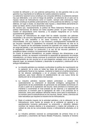 mundial de refinación y en una potencia petroquímica, es otra garantía más (y una
garantía muy importante) en la defensa de nuestra soberanía nacional.
La soberanía nacional nunca constituye una conquista definitiva; la soberanía siempre
hay que defenderla, o se corre el riesgo de perderla. La soberanía de un país con la
riqueza natural de hidrocarburos como el nuestro, siempre está amenazada. Pero
también constituye el petróleo potencialmente un arma poderosa de defensa. La mejor
defensa, sin lugar a dudas, es desarrollar esta riqueza, y desarrollarla plenamente en
todas sus fases, dentro y fuera del territorio nacional.
De manera que, necesariamente, la política de Plena Soberanía Petrolera es una
política internacional, de alianza con todos aquellos países –la gran mayoría– que
insisten en desarrollarse como naciones, y no aceptan marginarse en un mundo
supuestamente globalizado.
El consumo de hidrocarburos de origen fósil ha estado vinculado con patrones
industriales y de consumo depredadores del medio ambiente. El modo de producción
capitalista no sólo estratifica a los seres humanos en categorías sociales
irreconciliables, sino que impone un uso irracional y ecológicamente insostenible de
los recursos naturales. El capitalismo ha socavado las condiciones de vida en la
Tierra. El impacto de las actividades humanas ha superado con creces la capacidad
de carga del planeta, y son precisamente los pobres los que se ven más afectados por
la degradación ambiental. La producción y el uso de los recursos petroleros y
energéticos deben contribuir a la preservación del ambiente.
En cuanto al potencial hidroeléctrico, se pueden distinguir dos dimensiones a ser
superadas: primero, es necesario incrementar la capacidad de generación de energía
hidroeléctrica y al mismo tiempo promover la producción termoeléctrica basada en el
aprovechamiento de otro recurso en el cual poseemos ventajas como es el gas. En
segundo lugar, es necesario fortalecer y desarrollar la ampliación y distribución de la
energía hidroeléctrica.

   a. La industria petrolera se orientará a profundizar la política de maximización de
      la captación de la renta en todas las fases del proceso y a fortalecer la
      participación fiscal en los ingresos, mediante la mejora en el perfeccionamiento
      de las alianzas estratégicas y en el proceso administrativo interno, en
      particular, para hacer efectivo el establecimiento de una nueva forma de
      distribución de la renta petrolera internacional.

   b. La industria petrolera nacional deberá profundizar y ampliar más
      aceleradamente su orientación al desarrollo endógeno, persiguiendo el
      agotamiento de las posibilidades de generación de actividades económicas en
      el país a partir de la explotación del recurso. Será prioritaria la inversión para
      mantener e incrementar el nivel probado de las reservas y la capacidad de
      producción; la inversión para la agregación de valor a los productos de la
      extracción, tanto para satisfacer demanda interna como para la exportación, y
      la inversión para la autosuficiencia en los insumos, bienes, obras y servicios de
      toda naturaleza que requiere la industria de los hidrocarburos.

   c. Dado el evidente impacto de la actividad petrolera y de la utilización de los
      hidrocarburos como fuente de energía en el ambiente en general y en
      asentamientos humanos particulares, su producción y utilización deberán
      contribuir de manera efectiva a la preservación y mejora del ambiente y la
      calidad de vida de las comunidades directa e indirectamente afectados en el
      país.

   d. La industria petrolera nacional es corresponsable de primera línea en la
      generación y crecimiento del Nuevo Modelo Productivo, mediante el fomento



                                                                                     36
 