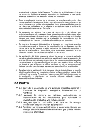 acelerado de unidades de la Economía Social en las actividades económicas
       de producción de bienes y servicios y construcción de obras en el país que le
       sirvan de proveedores y a las cuales provea sus productos.

  e. Dada la privilegiada posición de la demanda de energía en el mundo y los
     recursos del país, la economía de los hidrocarburos deberá seguir teniendo un
     papel relevante en la política internacional de Venezuela para el fortalecimiento
     de relaciones multipolares en el planeta y en particular para la política de
     integración Latinoamericana y Caribeña.

  f.   La necesidad de sostener los costos de producción y de orientar sus
       actividades al desarrollo endógeno, hace obligante privilegiar la inversión y las
       actividades relativas a la investigación y al desarrollo tecnológico en todos los
       campos que tienen relación con la producción de hidrocarburos, con la
       producción de sus insumos y con la transformación de sus productos.

  g. En cuanto a la energía hidroeléctrica, la inversión en conjunto de grandes
     proyectos aumentará la demanda de energía eléctrica en Guayana, pero la
     mayor parte de los nuevos grandes proyectos de desarrollo productivo y
     transporte en el mediano y largo plazo, no se ubicarán en esa región sino en
     otras con ventajas comparativas como el eje Norte-Llanero.

  h. La satisfacción del déficit coyuntural interno de gas en el occidente del país
     para la producción petroquímica, así como su utilización para la generación de
     energía eléctrica, para atender el crecimiento del consumo doméstico, para las
     necesidades de la misma producción de petróleo, para su exportación en forma
     de licuado y para el transporte, obliga mantener un estricto seguimiento del
     balance entre las magnitudes de las reservas, su producción y su utilización.

  i.   Para la creciente satisfacción de la demanda interna, la industria de la energía
       eléctrica deberá hacer un importante esfuerzo en la ampliación y mejora de la
       distribución de energía. En particular, las empresas del Estado involucradas en
       la producción y distribución de energía eléctrica, deberán mejorar
       sustancialmente su eficiencia

VI-2. Objetivos

  VI-2.1 Convertir a Venezuela en una potencia energética regional y
         fortalecer la integración energética Latinoamericana y
         Caribeña
  VI-2.2 Acelerar la siembra de petróleo, profundizando la
         internalización de los hidrocarburos para fortalecer la
         diversificación productiva y la inclusión social
  VI-2.3 Asegurar que la producción y el consumo de energía
         contribuyan a la preservación del ambiente
  VI-2.4 Propiciar, un cambio radical hacia la generación térmica de
         energía eléctrica adicional con base en el gas y otras fuentes
         de energía alternativas




                                                                                     37
 