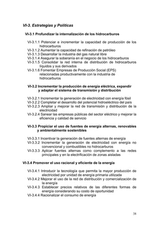 VI-3. Estrategias y Políticas

 VI-3.1 Profundizar la internalización de los hidrocarburos

  VI-3.1.1 Potenciar e incrementar la capacidad de producción de los
          hidrocarburos
  VI-3.1.2 Aumentar la capacidad de refinación de petróleo
  VI-3.1.3 Desarrollar la industria del gas natural libre
  VI-3.1.4 Asegurar la soberanía en el negocio de los hidrocarburos
  VI-3.1.5 Consolidar la red interna de distribución de hidrocarburos
          líquidos y sus derivados
  VI-3.1.6 Fomentar Empresas de Producción Social (EPS)
          relacionadas productivamente con la industria de
          hidrocarburos

   VI-3.2 Incrementar la producción de energía eléctrica, expandir
          y adaptar el sistema de transmisión y distribución

  VI-3.2.1 Incrementar la generación de electricidad con energía fósil
  VI-3.2.2 Completar el desarrollo del potencial hidroeléctrico del país
  VI-3.2.3 Ampliar y mejorar la red de transmisión y distribución de la
          electricidad
  VI-3.2.4 Sanear las empresas públicas del sector eléctrico y mejorar la
          eficiencia y calidad de servicio

  VI-3.3 Propiciar el uso de fuentes de energía alternas, renovables
        y ambientalmente sostenibles

  VI-3.3.1 Incentivar la generación de fuentes alternas de energía
  VI-3.3.2 Incrementar la generación de electricidad con energía no
            convencional y combustibles no hidrocarburos
  VI-3.3.3 Aplicar fuentes alternas como complemento a las redes
            principales y en la electrificación de zonas aisladas

VI-3.4 Promover el uso racional y eficiente de la energía

  VI-3.4.1 Introducir la tecnología que permita la mayor producción de
            electricidad por unidad de energía primaria utilizada
  VI-3.4.2 Mejorar el uso de la red de distribución y comercialización de
            la energía
  VI-3.4.3 Establecer precios relativos de las diferentes formas de
            energía considerando su costo de oportunidad
  VI-3.4.4 Racionalizar el consumo de energía




                                                                      38
 