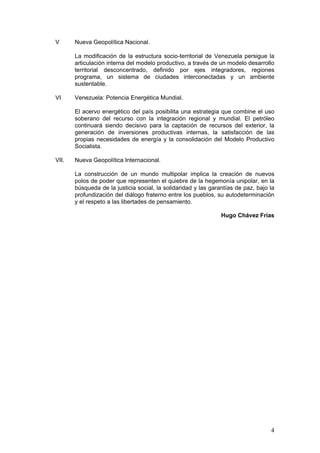 V      Nueva Geopolítica Nacional.

       La modificación de la estructura socio-territorial de Venezuela persigue la
       articulación interna del modelo productivo, a través de un modelo desarrollo
       territorial desconcentrado, definido por ejes integradores, regiones
       programa, un sistema de ciudades interconectadas y un ambiente
       sustentable.

VI     Venezuela: Potencia Energética Mundial.

       El acervo energético del país posibilita una estrategia que combine el uso
       soberano del recurso con la integración regional y mundial. El petróleo
       continuará siendo decisivo para la captación de recursos del exterior, la
       generación de inversiones productivas internas, la satisfacción de las
       propias necesidades de energía y la consolidación del Modelo Productivo
       Socialista.

VII.   Nueva Geopolítica Internacional.

       La construcción de un mundo multipolar implica la creación de nuevos
       polos de poder que representen el quiebre de la hegemonía unipolar, en la
       búsqueda de la justicia social, la solidaridad y las garantías de paz, bajo la
       profundización del diálogo fraterno entre los pueblos, su autodeterminación
       y el respeto a las libertades de pensamiento.

                                                                Hugo Chávez Frías




                                                                                   4
 