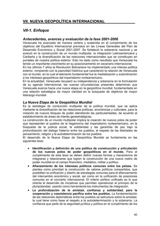 VII. NUEVA GEOPOLÍTICA INTERNACIONAL______________

VII-1. Enfoque

Antecedentes, avances y evaluación de la fase 2001-2006
Venezuela ha avanzado de manera certera y sostenida en el cumplimiento de los
objetivos del Equilibrio Internacional previstos en las Líneas Generales del Plan de
Desarrollo Económico y Social 2001-2007. Se fortaleció la soberanía nacional y se
avanzó en la construcción de un mundo multipolar, la integración Latinoamericana y
Caribeña y la diversificación de las relaciones internacionales que se constituyen en
puntales de nuestra política exterior. Esto ha dado como resultado que Venezuela ha
tenido un importante crecimiento en su posicionamiento en escenario internacional.
En los últimos 7 años la Revolución Bolivariana ha implementado una intensa política
exterior, rompiendo con la pasividad histórica que caracterizó la relación de Venezuela
con el mundo, en la cual el elemento fundamental fue la mediatización y subordinación
a los intereses geopolíticos del imperialismo norteamericano.
En la actualidad, Venezuela recuperó su independencia y soberanía en la formulación
de su agenda internacional, las nuevas circunstancias presentes determinan que
Venezuela avance hacia una nueva etapa en la geopolítica mundial, fundamentada en
una relación estratégica de mayor claridad en la búsqueda de objetivos de mayor
liderazgo mundial.

La Nueva Etapa de la Geopolítica Mundial
Es la estrategia de conducción multipolar de la política mundial, que se aplica
mediante la diversificación de las relaciones políticas, económicas y culturales, para la
creación de nuevos bloques de poder atendiendo las particularidades, de acuerdo al
establecimiento de áreas de interés geoestratégicas.
La construcción de un mundo multipolar implica la creación de nuevos polos de poder
que representen el quiebre de la hegemonía del imperialismo norteamericano, en la
búsqueda de la justicia social, la solidaridad y las garantías de paz bajo la
profundización del dialogo fraterno entre los pueblos, el respeto de las libertades de
pensamiento, religión y la autodeterminación de los pueblos.
El desarrollo de la Nueva Etapa de Geopolítica Mundial se fundamenta en las
siguientes tesis:

   • Identificación y definición de una política de construcción y articulación
       de los nuevos polos de poder geopolíticos en el mundo. Para el
       cumplimiento de esta tesis se deben definir nuevas formas y mecanismos de
       integrarse y relacionarse que logren la construcción de una nueva matriz de
       poder mundial en el campo financiero, mediático, militar y político.
   •   Afianzamiento de los intereses políticos comunes entre los países. Se
       plantea como prioridad la construcción de valores políticos compartidos, que
       posibiliten la unificación y diseño de estrategias comunes para el afianzamiento
       del intercambio económico y social, así como en la unificación de posiciones
       comunes en el concierto internacional. El criterio político unificado es lo que
       orienta el desarrollo de iniciativas que permitan operativizar el principio de la
       pluripolaridad, usando como herramienta los instrumentos de integración.
   •   La profundización de la amistad, confianza y solidaridad, para la
       cooperación y coexistencia pacifica entre los pueblos. La fundamentación
       de las relaciones diplomáticas entre los pueblos se estructura sobre la amistad,
       la cual tiene como base el respeto a la autodeterminación y la soberanía. La
       confianza que parte de la seguridad jurídica y política en el cumplimiento de los


                                                                                      40
 