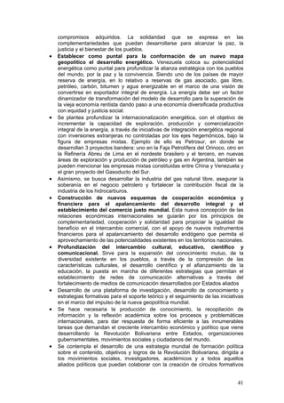compromisos adquiridos. La solidaridad que se expresa en las
    complementariedades que puedan desarrollarse para alcanzar la paz, la
    justicia y el bienestar de los pueblos.
•   Establecer como puntal para la conformación de un nuevo mapa
    geopolítico el desarrollo energético. Venezuela coloca su potencialidad
    energética como puntal para profundizar la alianza estratégica con los pueblos
    del mundo, por la paz y la convivencia. Siendo uno de los países de mayor
    reserva de energía, en lo relativo a reservas de gas asociado, gas libre,
    petróleo, carbón, bitumen y agua energizable en el marco de una visión de
    convertirse en exportador integral de energía. La energía debe ser un factor
    dinamizador de transformación del modelo de desarrollo para la superación de
    la vieja economía rentista dando paso a una economía diversificada productiva
    con equidad y justicia social.
•   Se plantea profundizar la internacionalización energética, con el objetivo de
    incrementar la capacidad de exploración, producción y comercialización
    integral de la energía, a través de iniciativas de integración energética regional
    con inversiones extranjeras no controladas por los ejes hegemónicos, bajo la
    figura de empresas mixtas. Ejemplo de ello es Petrosur, en donde se
    desarrollan 3 proyectos bandera: uno en la Faja Petrolífera del Orinoco, otro en
    la Refinería Abreu de Lima en el nordeste brasilero y el tercero, en nuevas
    áreas de exploración y producción de petróleo y gas en Argentina, también se
    pueden mencionar las empresas mixtas constituidas entre China y Venezuela y
    el gran proyecto del Gasoducto del Sur.
•   Asimismo, se busca desarrollar la industria del gas natural libre, asegurar la
    soberanía en el negocio petrolero y fortalecer la contribución fiscal de la
    industria de los hidrocarburos.
•   Construcción de nuevos esquemas de cooperación económica y
    financiera para el apalancamiento del desarrollo integral y el
    establecimiento del comercio justo mundial. Esta nueva concepción de las
    relaciones económicas internacionales se guiarán por los principios de
    complementariedad, cooperación y solidaridad para propiciar la igualdad de
    beneficio en el intercambio comercial, con el apoyo de nuevos instrumentos
    financieros para el apalancamiento del desarrollo endógeno que permita el
    aprovechamiento de las potencialidades existentes en los territorios nacionales.
•   Profundización del intercambio cultural, educativo, científico y
    comunicacional. Sirve para la expansión del conocimiento mutuo, de la
    diversidad existente en los pueblos, a través de la compresión de las
    características culturales, el desarrollo científico y el afianzamiento de la
    educación, la puesta en marcha de diferentes estrategias que permitan el
    establecimiento de redes de comunicación alternativas a través del
    fortalecimiento de medios de comunicación desarrollados por Estados aliados
•   Desarrollo de una plataforma de investigación, desarrollo de conocimiento y
    estrategias formativas para el soporte teórico y el seguimiento de las iniciativas
    en el marco del impulso de la nueva geopolítica mundial.
•   Se hace necesaria la producción de conocimiento, la recopilación de
    información y la reflexión académica sobre los procesos y problemáticas
    internacionales, para dar respuesta de forma eficiente a las innumerables
    tareas que demandan el creciente intercambio económico y político que viene
    desarrollando la Revolución Bolivariana entre Estados, organizaciones
    gubernamentales, movimientos sociales y ciudadanos del mundo.
•   Se contempla el desarrollo de una estrategia mundial de formación política
    sobre el contenido, objetivos y logros de la Revolución Bolivariana, dirigida a
    los movimientos sociales, investigadores, académicos y a todos aquellos
    aliados políticos que puedan colaborar con la creación de círculos formativos


                                                                                   41
 